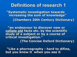 Definitions of research 1
“Systematic investigation towards
increasing the sum of knowledge”
(Chambers 20th Century Dictionary)
“an endeavour to discover new or
collate old facts etc. by the scientific
study of a subject or by a course of
critical investigation.”
(The Concise Oxford Dictionary)
“Like a phornography : hard to difine,
but you know it when you see it
 