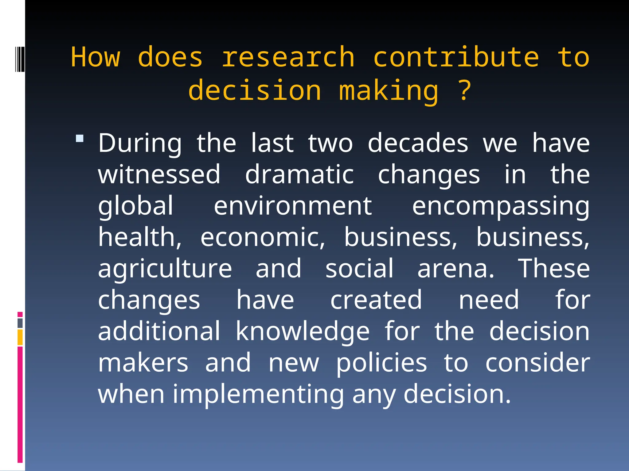 How does research contribute to
decision making ?
 During the last two decades we have
witnessed dramatic changes in the
global environment encompassing
health, economic, business, business,
agriculture and social arena. These
changes have created need for
additional knowledge for the decision
makers and new policies to consider
when implementing any decision.
 