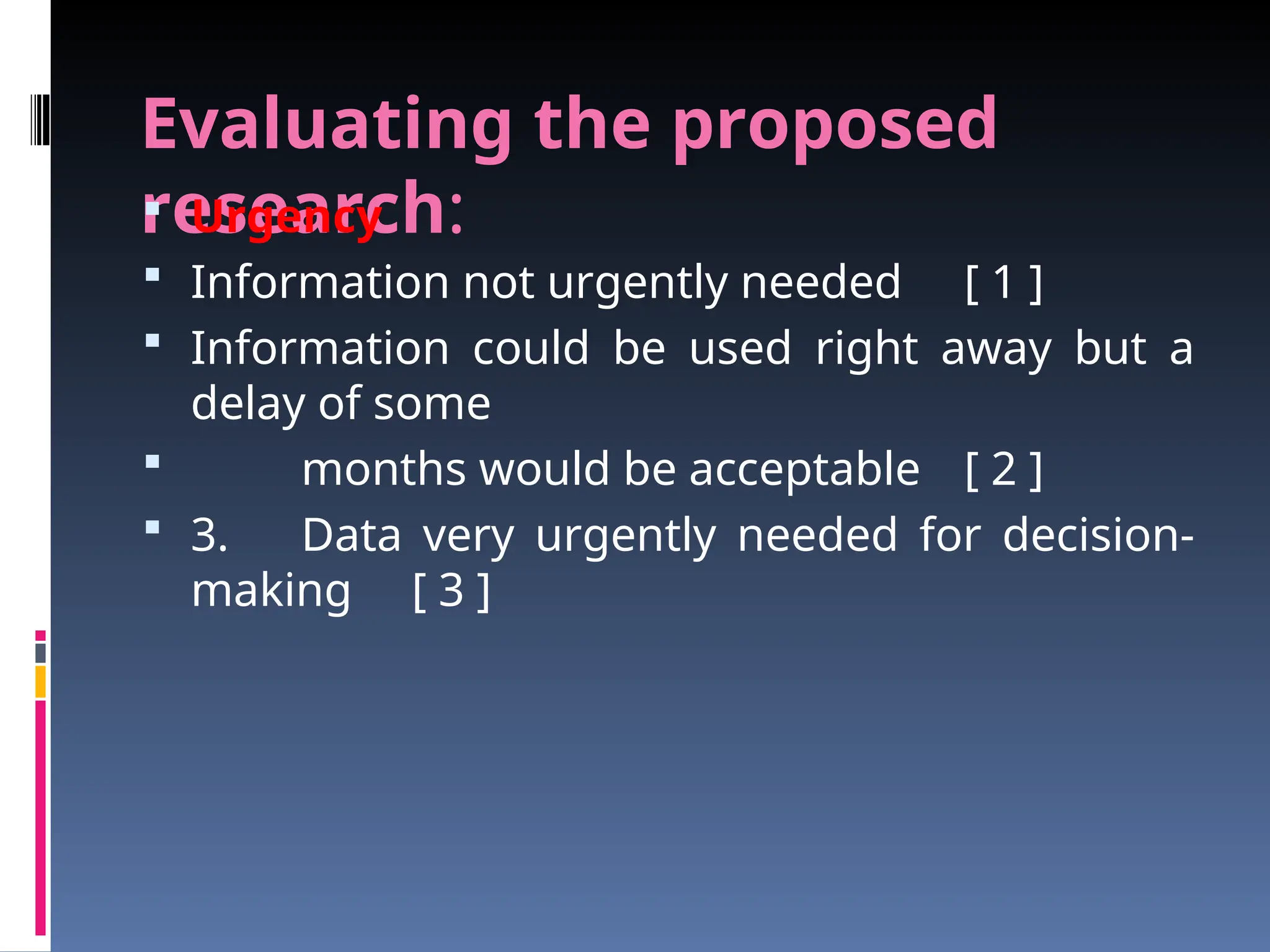 Evaluating the proposed
research:
 Urgency
 Information not urgently needed [ 1 ]
 Information could be used right away but a
delay of some
 months would be acceptable [ 2 ]
 3. Data very urgently needed for decision-
making [ 3 ]
 