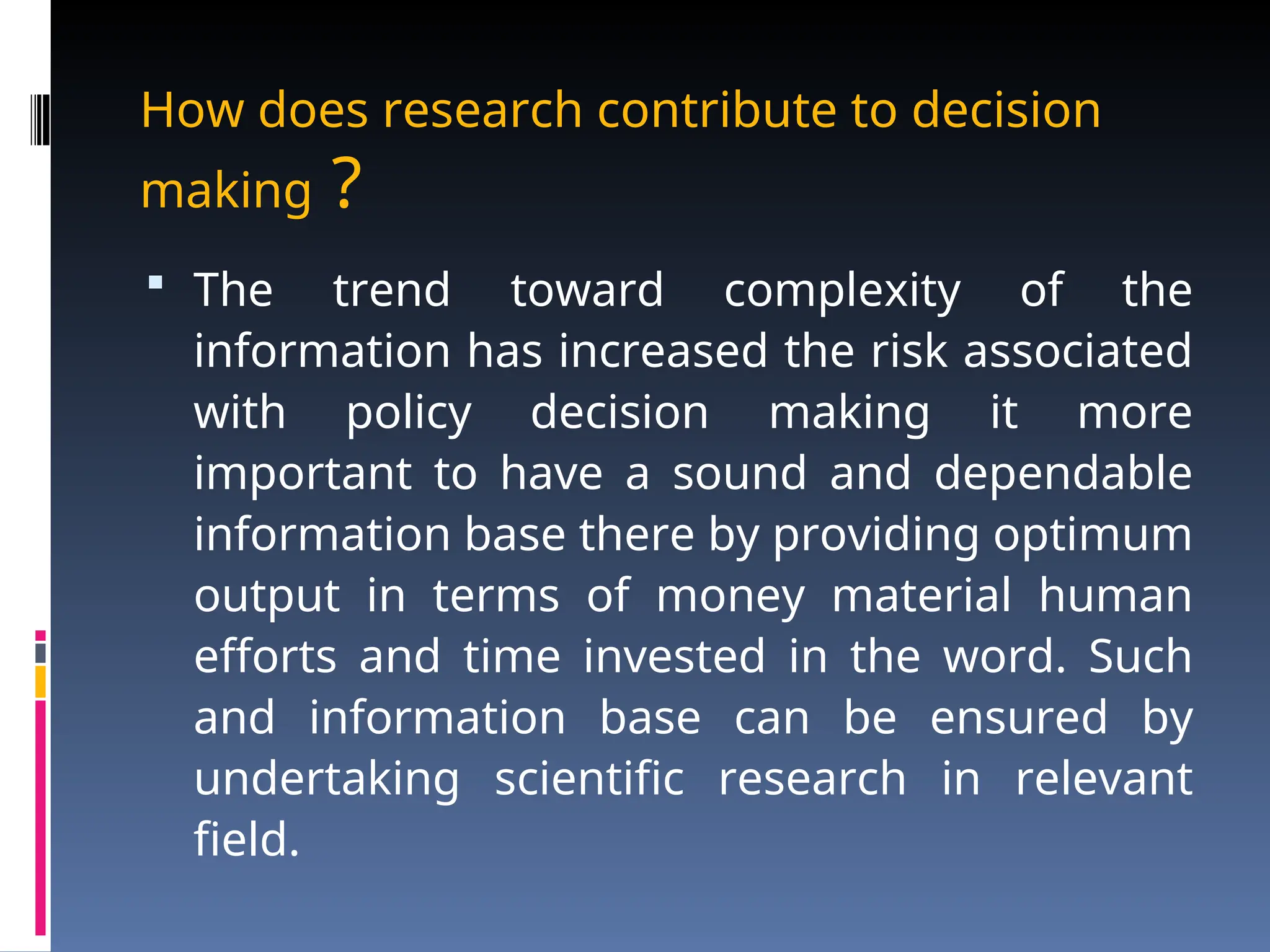 How does research contribute to decision
making ?
 The trend toward complexity of the
information has increased the risk associated
with policy decision making it more
important to have a sound and dependable
information base there by providing optimum
output in terms of money material human
efforts and time invested in the word. Such
and information base can be ensured by
undertaking scientific research in relevant
field.
 