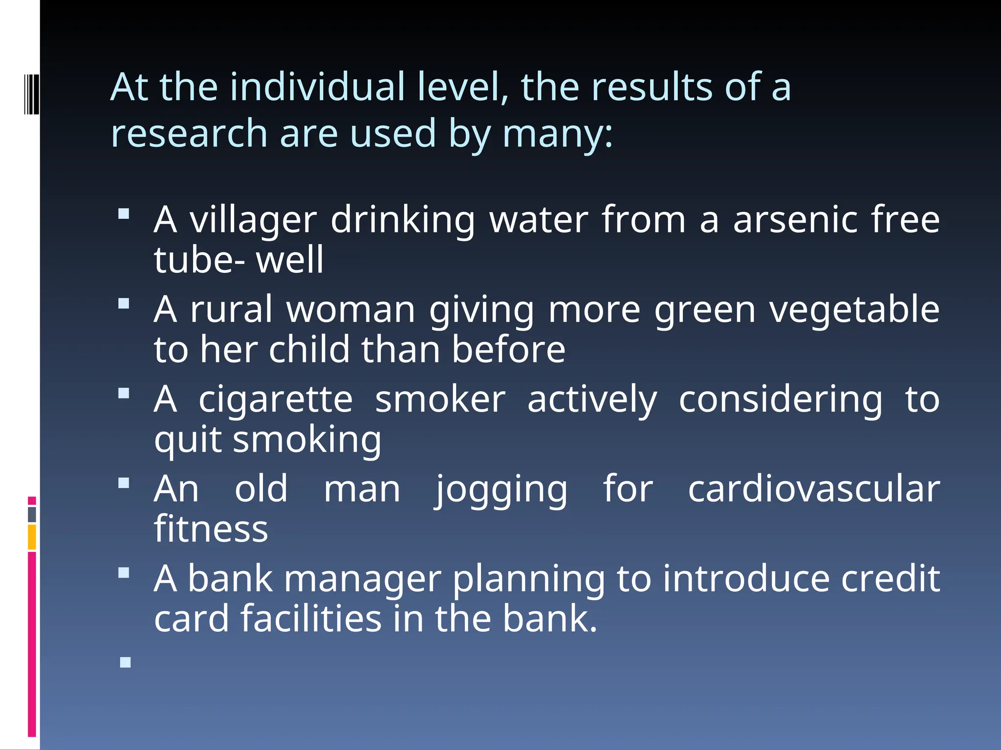 At the individual level, the results of a
research are used by many:
 A villager drinking water from a arsenic free
tube- well
 A rural woman giving more green vegetable
to her child than before
 A cigarette smoker actively considering to
quit smoking
 An old man jogging for cardiovascular
fitness
 A bank manager planning to introduce credit
card facilities in the bank.

 