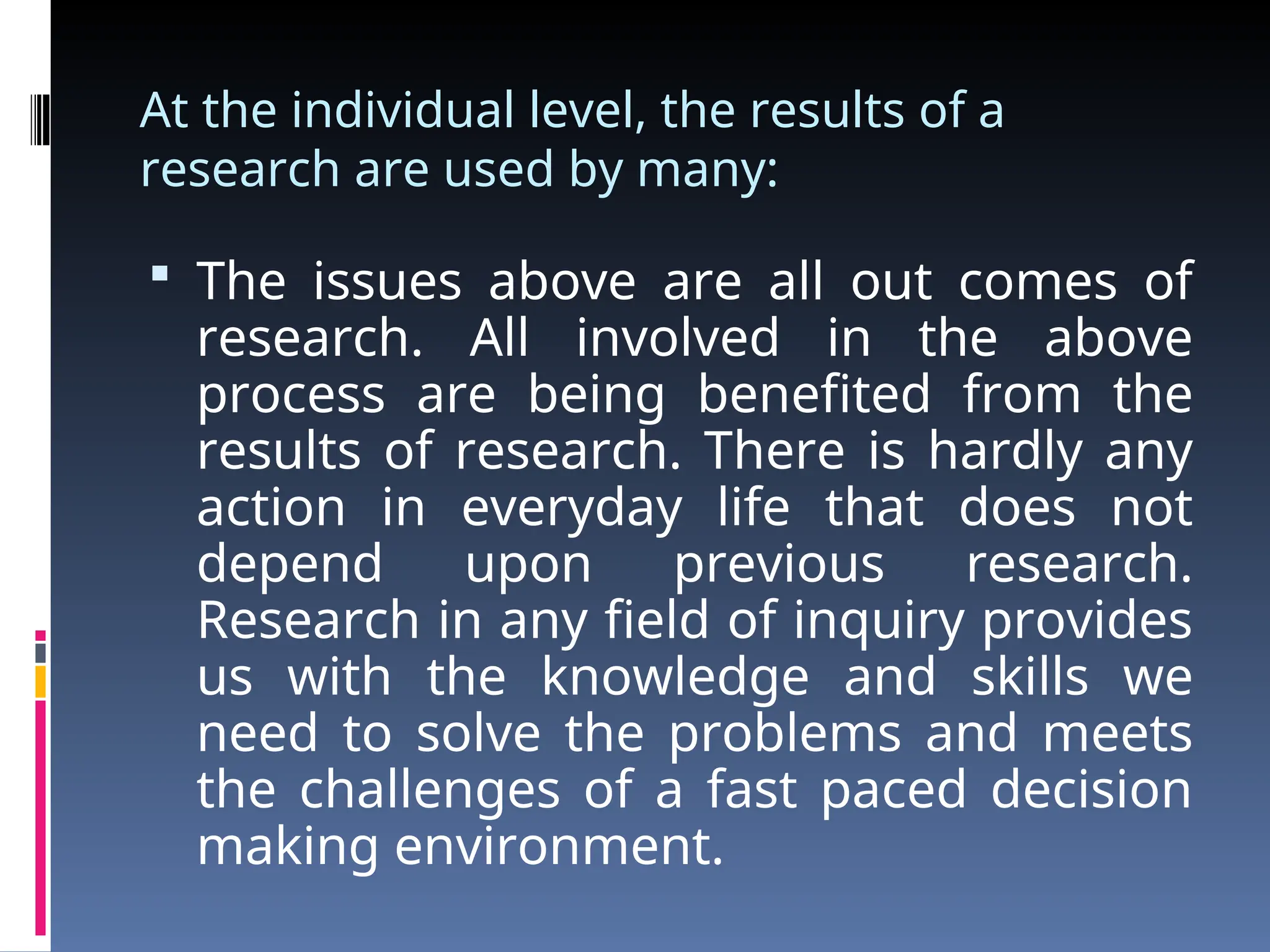 At the individual level, the results of a
research are used by many:
 The issues above are all out comes of
research. All involved in the above
process are being benefited from the
results of research. There is hardly any
action in everyday life that does not
depend upon previous research.
Research in any field of inquiry provides
us with the knowledge and skills we
need to solve the problems and meets
the challenges of a fast paced decision
making environment.
 