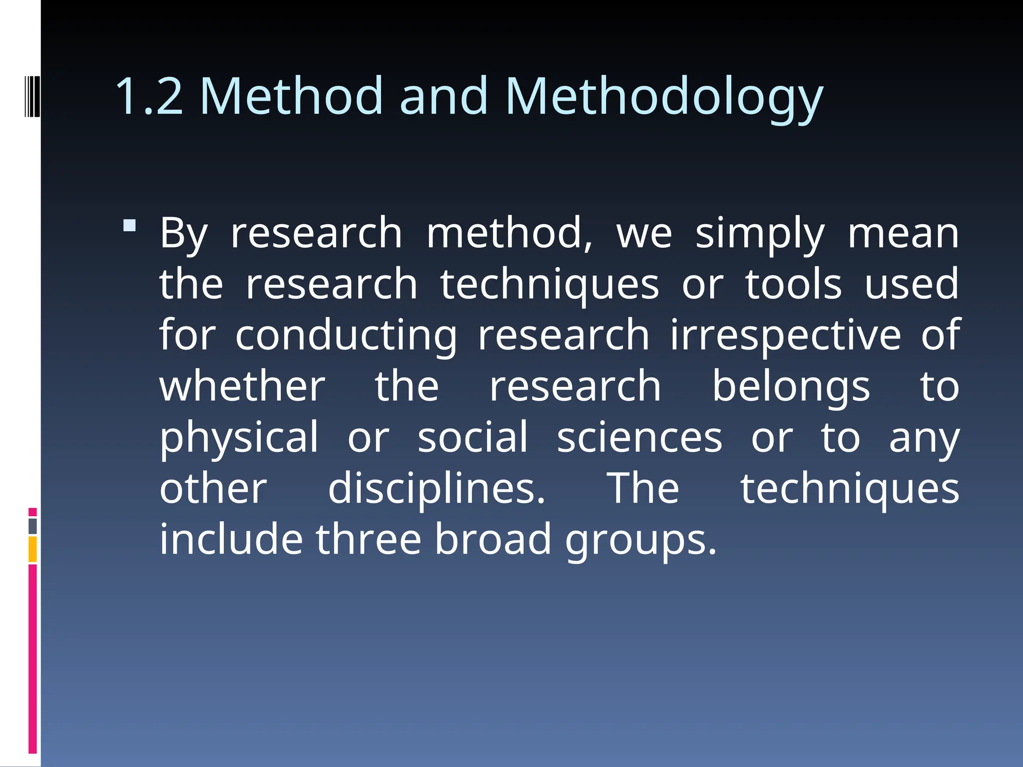 1.2 Method and Methodology
 By research method, we simply mean
the research techniques or tools used
for conducting research irrespective of
whether the research belongs to
physical or social sciences or to any
other disciplines. The techniques
include three broad groups.
 
