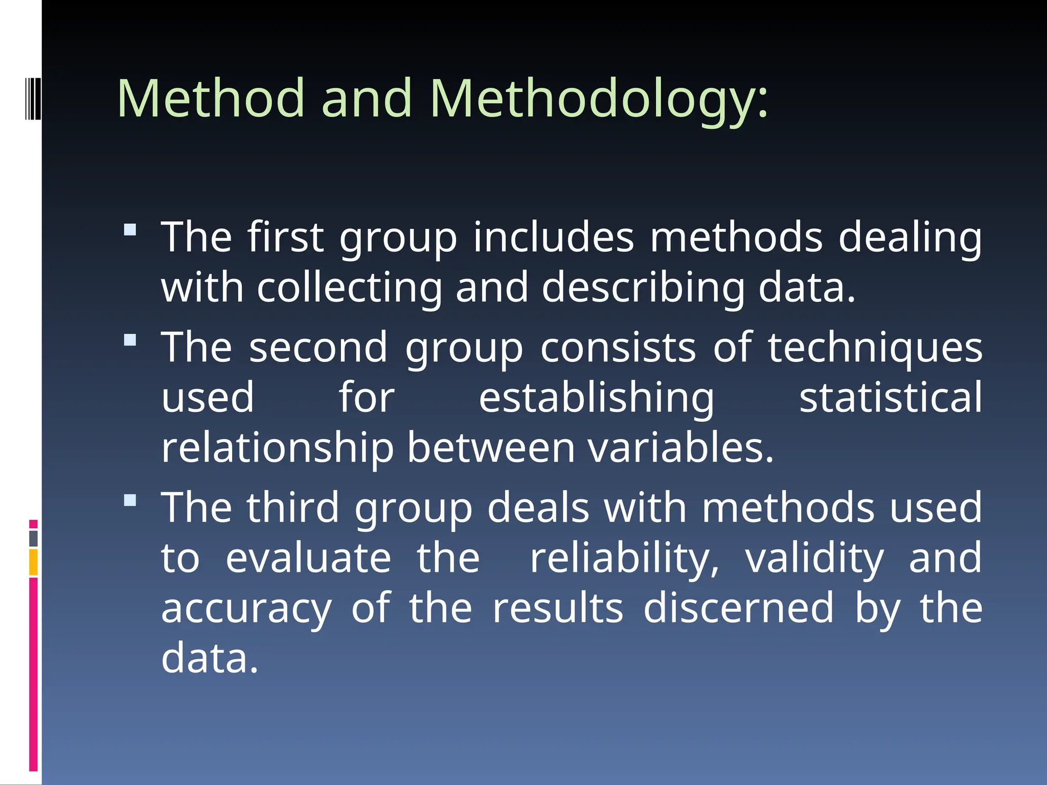 Method and Methodology:
 The first group includes methods dealing
with collecting and describing data.
 The second group consists of techniques
used for establishing statistical
relationship between variables.
 The third group deals with methods used
to evaluate the reliability, validity and
accuracy of the results discerned by the
data.
 