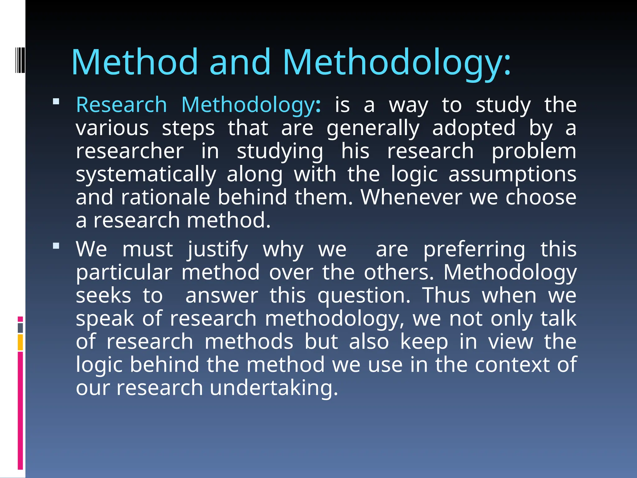 Method and Methodology:
 Research Methodology: is a way to study the
various steps that are generally adopted by a
researcher in studying his research problem
systematically along with the logic assumptions
and rationale behind them. Whenever we choose
a research method.
 We must justify why we are preferring this
particular method over the others. Methodology
seeks to answer this question. Thus when we
speak of research methodology, we not only talk
of research methods but also keep in view the
logic behind the method we use in the context of
our research undertaking.
 