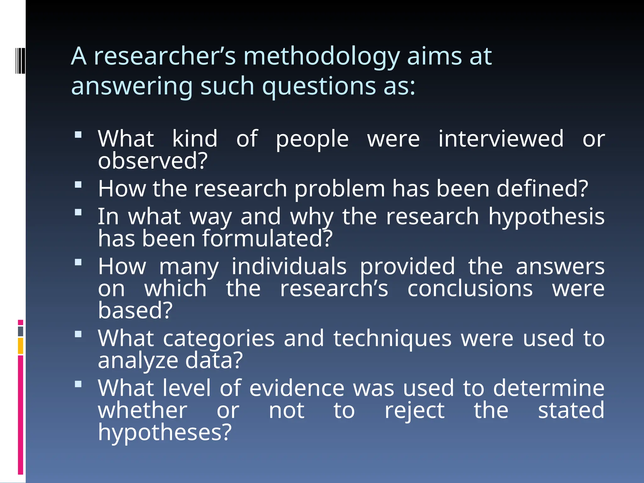 A researcher’s methodology aims at
answering such questions as:
 What kind of people were interviewed or
observed?
 How the research problem has been defined?
 In what way and why the research hypothesis
has been formulated?
 How many individuals provided the answers
on which the research’s conclusions were
based?
 What categories and techniques were used to
analyze data?
 What level of evidence was used to determine
whether or not to reject the stated
hypotheses?
 