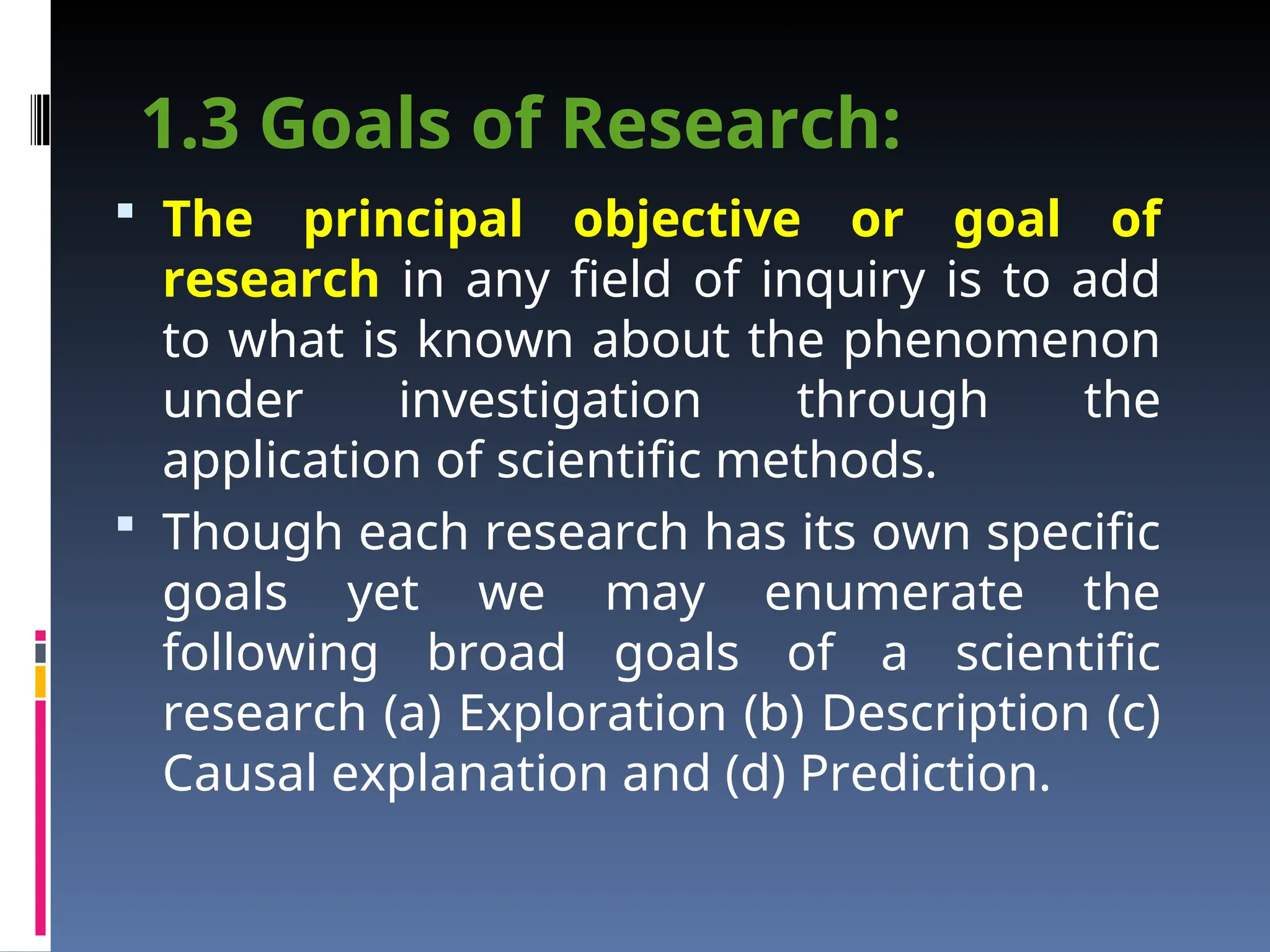 1.3 Goals of Research:
 The principal objective or goal of
research in any field of inquiry is to add
to what is known about the phenomenon
under investigation through the
application of scientific methods.
 Though each research has its own specific
goals yet we may enumerate the
following broad goals of a scientific
research (a) Exploration (b) Description (c)
Causal explanation and (d) Prediction.
 