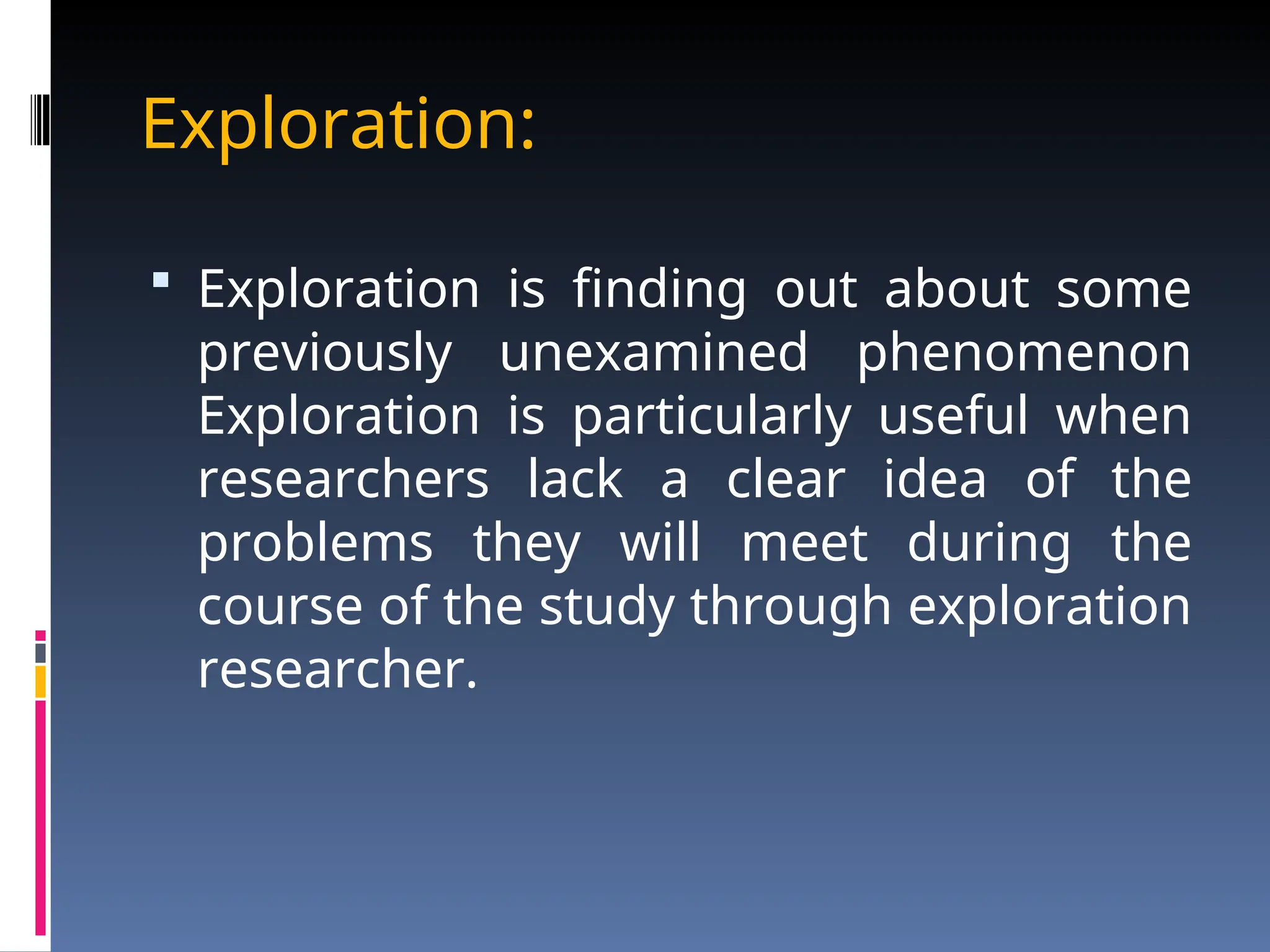 Exploration:
 Exploration is finding out about some
previously unexamined phenomenon
Exploration is particularly useful when
researchers lack a clear idea of the
problems they will meet during the
course of the study through exploration
researcher.
 