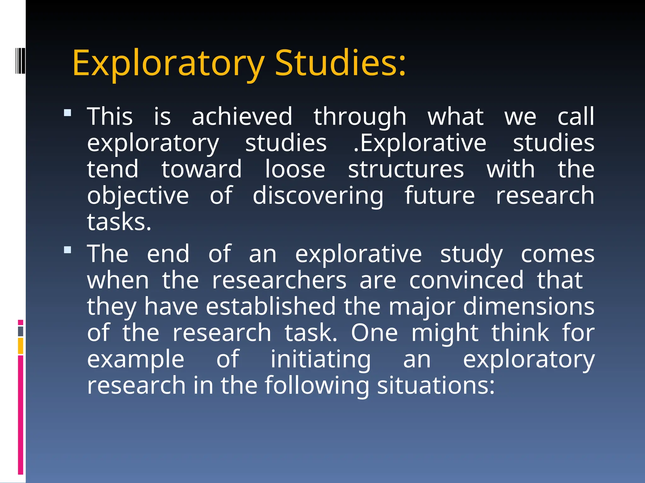 Exploratory Studies:
 This is achieved through what we call
exploratory studies .Explorative studies
tend toward loose structures with the
objective of discovering future research
tasks.
 The end of an explorative study comes
when the researchers are convinced that
they have established the major dimensions
of the research task. One might think for
example of initiating an exploratory
research in the following situations:
 