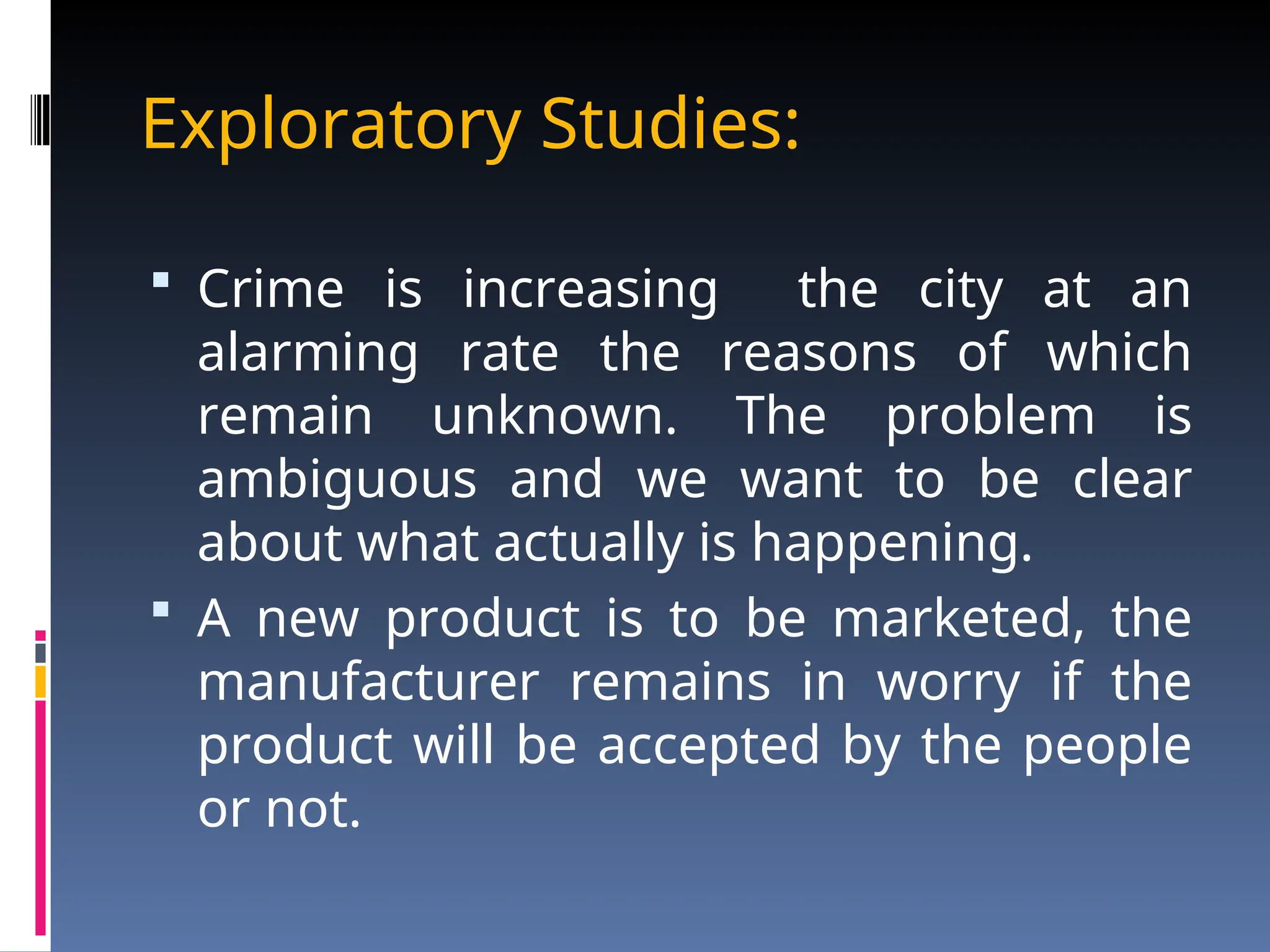 Exploratory Studies:
 Crime is increasing the city at an
alarming rate the reasons of which
remain unknown. The problem is
ambiguous and we want to be clear
about what actually is happening.
 A new product is to be marketed, the
manufacturer remains in worry if the
product will be accepted by the people
or not.
 