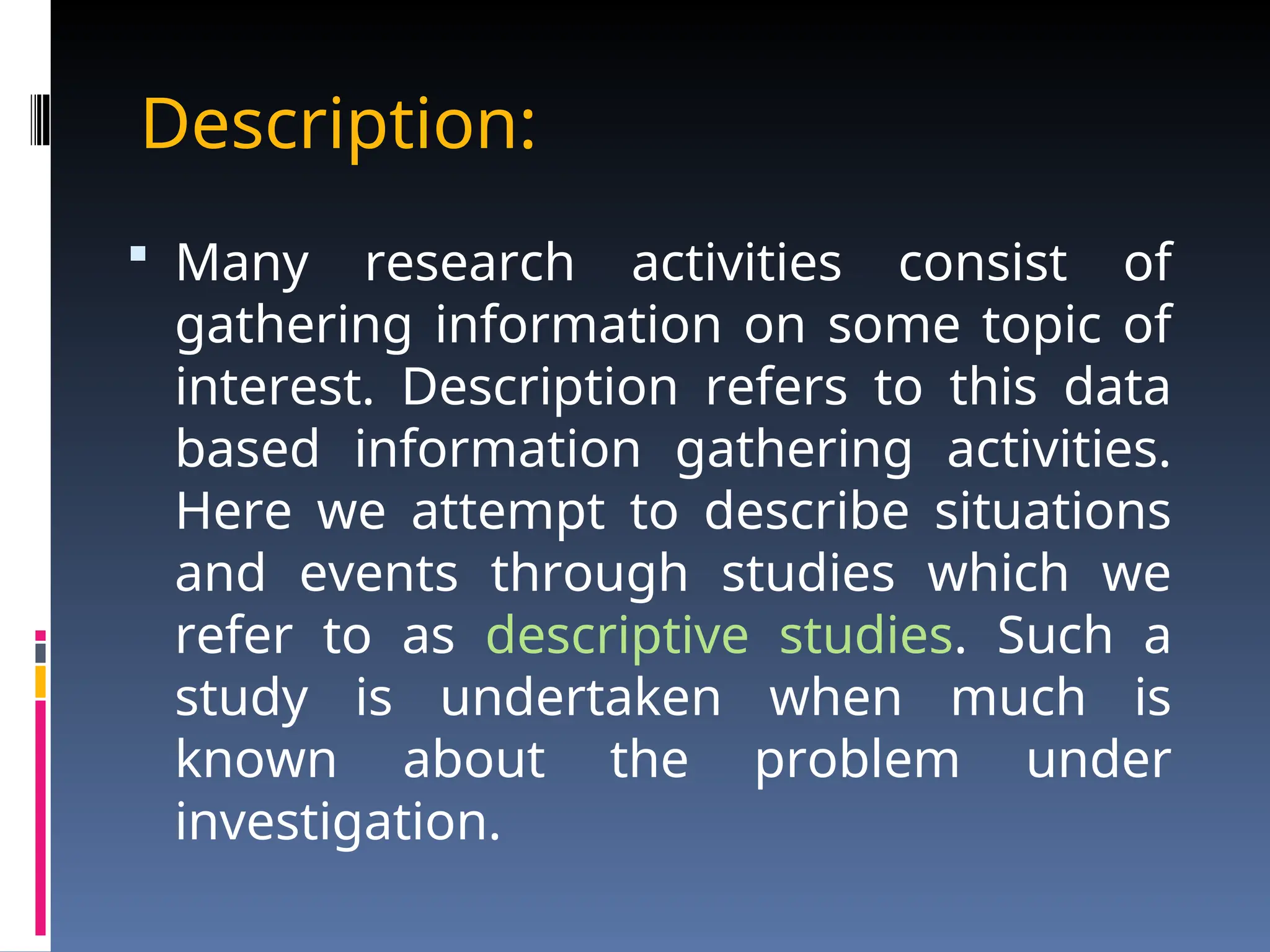 Description:
 Many research activities consist of
gathering information on some topic of
interest. Description refers to this data
based information gathering activities.
Here we attempt to describe situations
and events through studies which we
refer to as descriptive studies. Such a
study is undertaken when much is
known about the problem under
investigation.
 