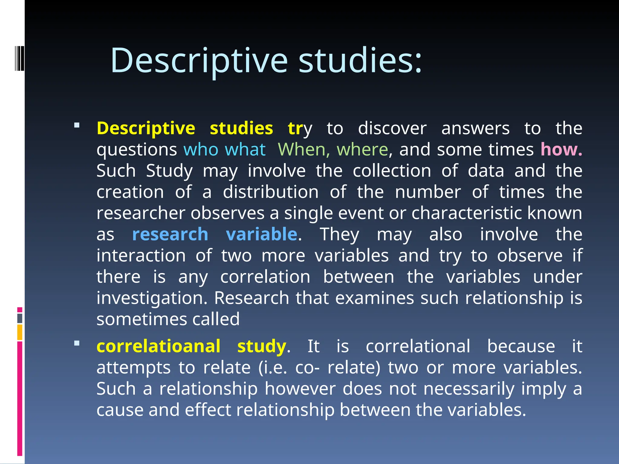 Descriptive studies:
 Descriptive studies try to discover answers to the
questions who what When, where, and some times how.
Such Study may involve the collection of data and the
creation of a distribution of the number of times the
researcher observes a single event or characteristic known
as research variable. They may also involve the
interaction of two more variables and try to observe if
there is any correlation between the variables under
investigation. Research that examines such relationship is
sometimes called
 correlatioanal study. It is correlational because it
attempts to relate (i.e. co- relate) two or more variables.
Such a relationship however does not necessarily imply a
cause and effect relationship between the variables.
 