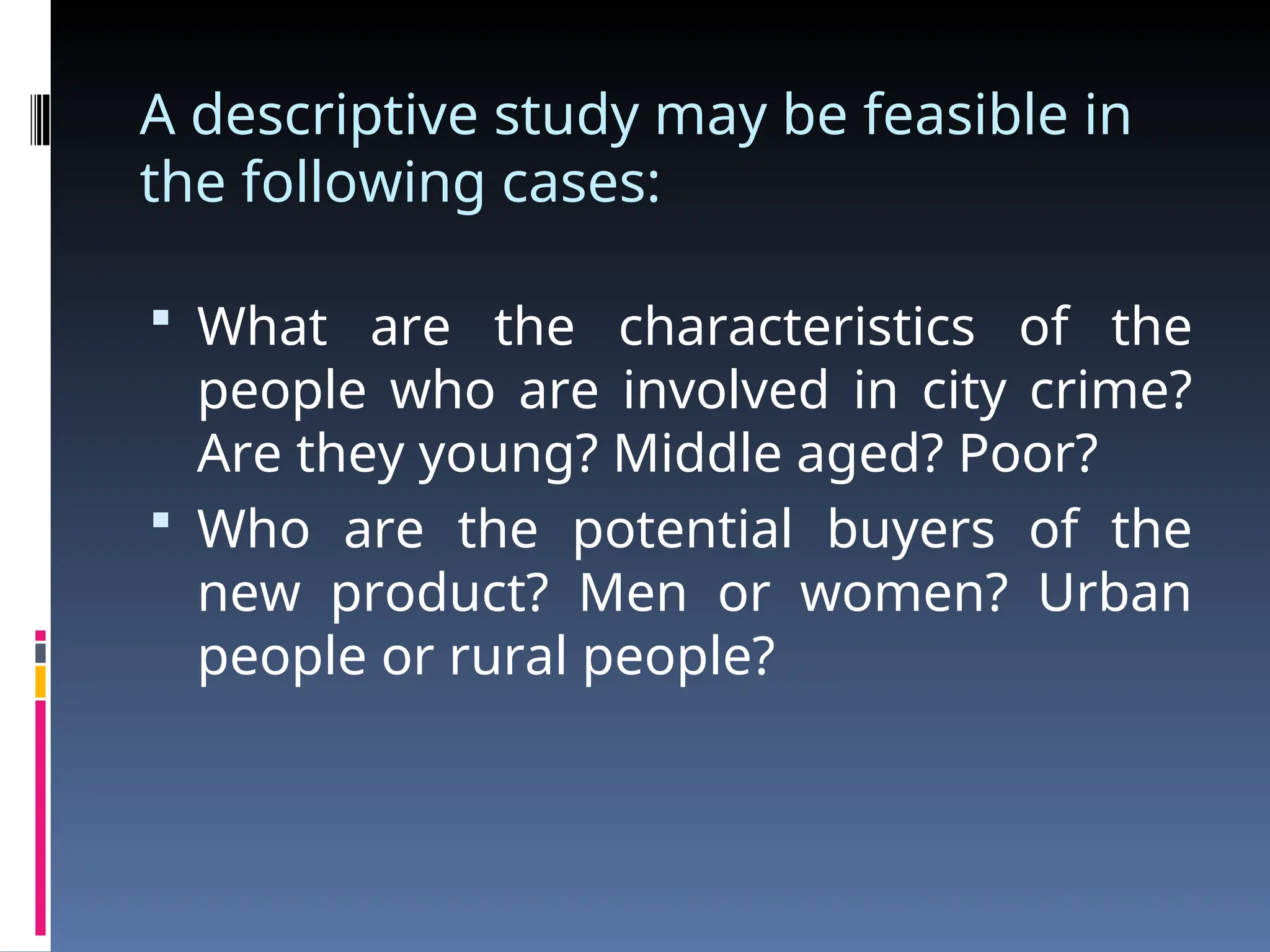 A descriptive study may be feasible in
the following cases:
 What are the characteristics of the
people who are involved in city crime?
Are they young? Middle aged? Poor?
 Who are the potential buyers of the
new product? Men or women? Urban
people or rural people?
 