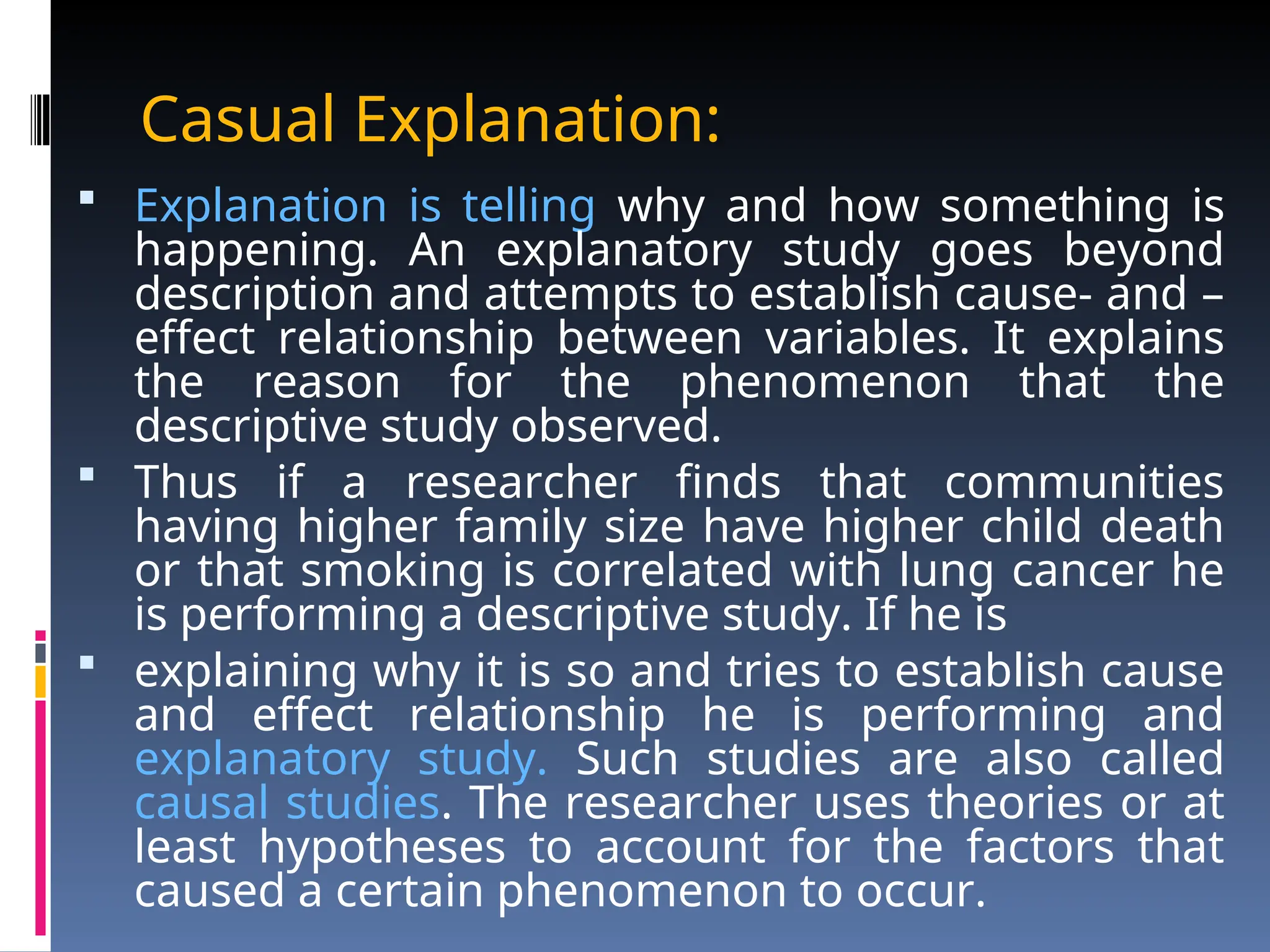 Casual Explanation:
 Explanation is telling why and how something is
happening. An explanatory study goes beyond
description and attempts to establish cause- and –
effect relationship between variables. It explains
the reason for the phenomenon that the
descriptive study observed.
 Thus if a researcher finds that communities
having higher family size have higher child death
or that smoking is correlated with lung cancer he
is performing a descriptive study. If he is
 explaining why it is so and tries to establish cause
and effect relationship he is performing and
explanatory study. Such studies are also called
causal studies. The researcher uses theories or at
least hypotheses to account for the factors that
caused a certain phenomenon to occur.
 