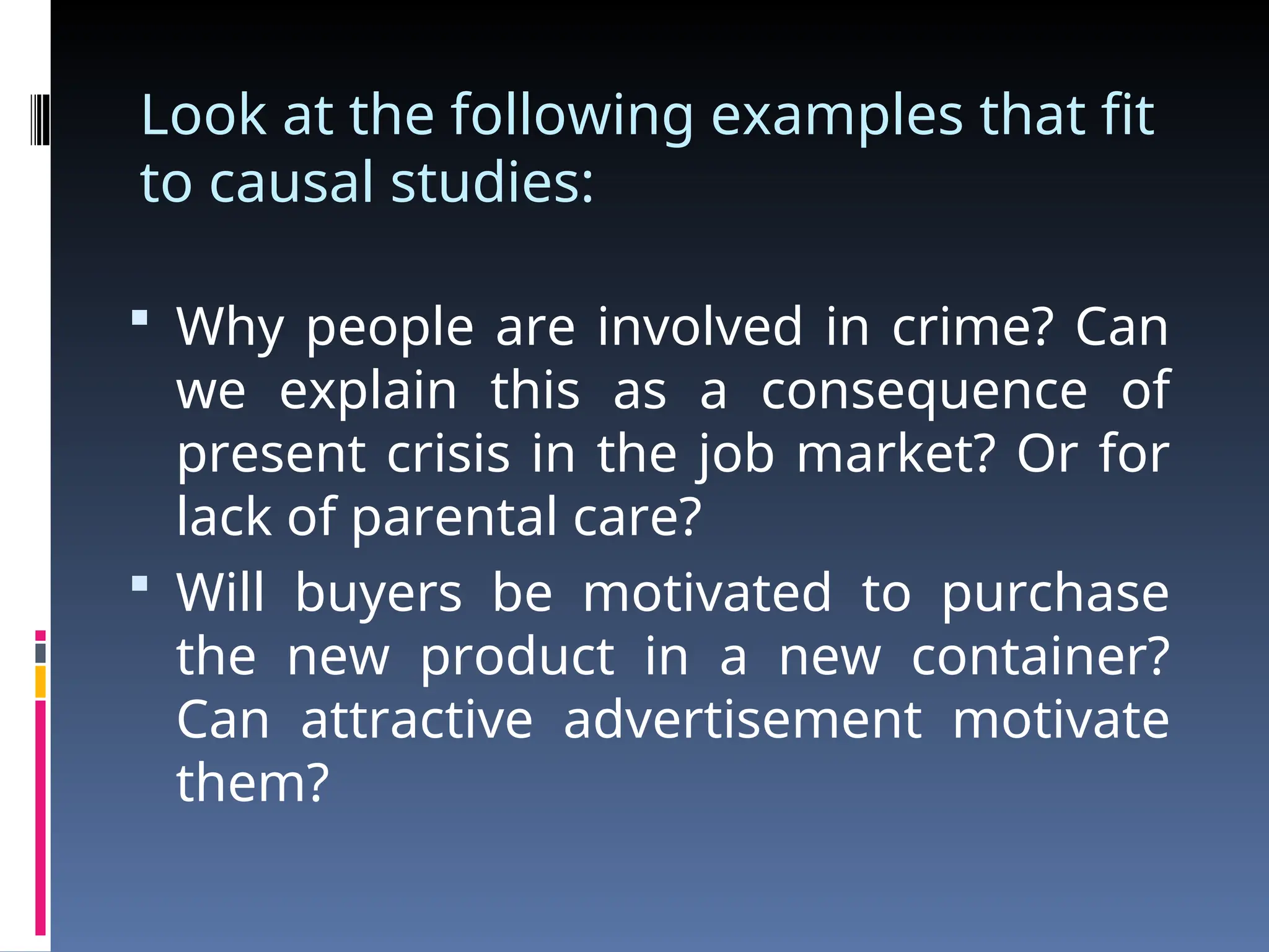 Look at the following examples that fit
to causal studies:
 Why people are involved in crime? Can
we explain this as a consequence of
present crisis in the job market? Or for
lack of parental care?
 Will buyers be motivated to purchase
the new product in a new container?
Can attractive advertisement motivate
them?
 