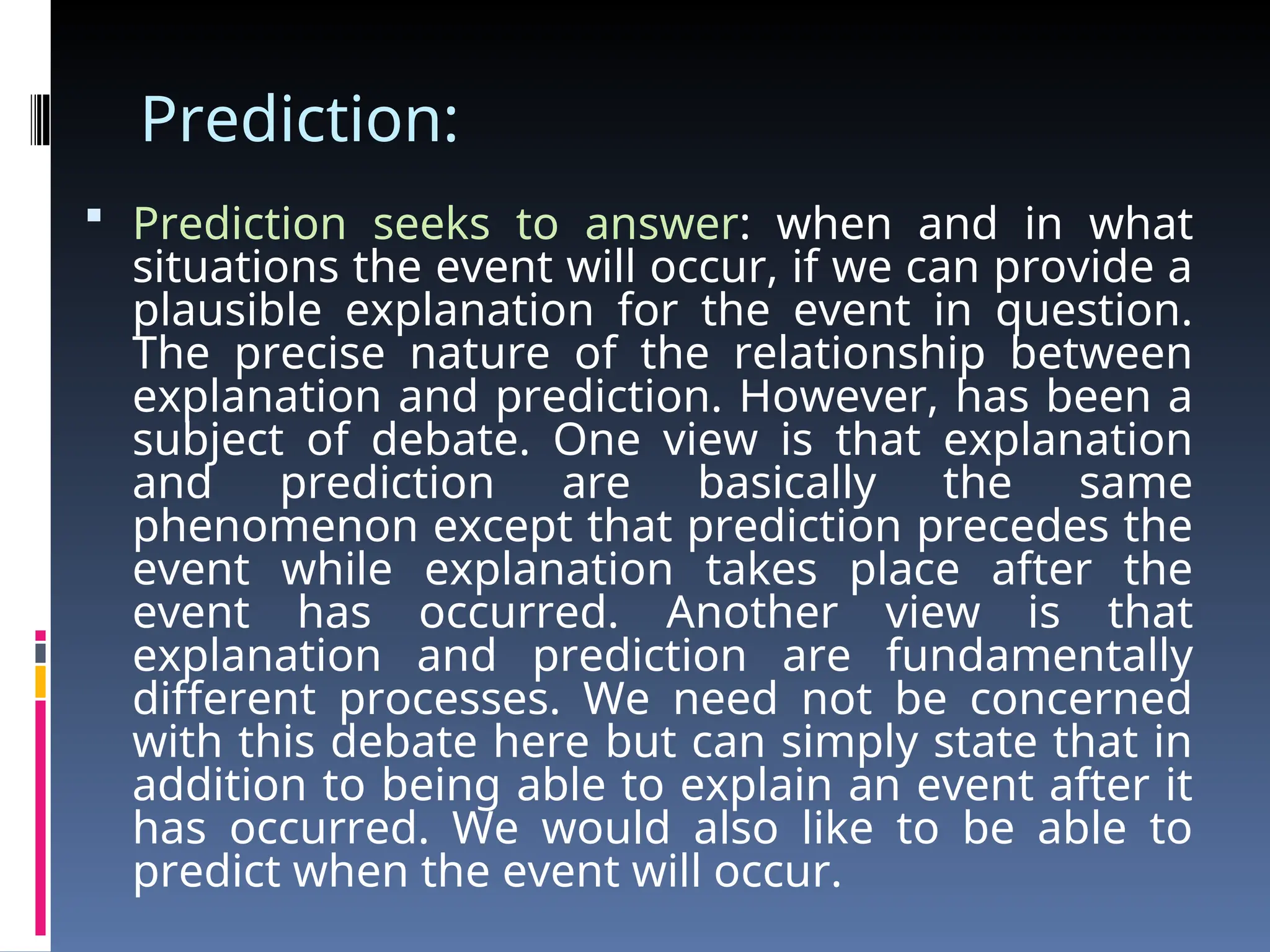 Prediction:
 Prediction seeks to answer: when and in what
situations the event will occur, if we can provide a
plausible explanation for the event in question.
The precise nature of the relationship between
explanation and prediction. However, has been a
subject of debate. One view is that explanation
and prediction are basically the same
phenomenon except that prediction precedes the
event while explanation takes place after the
event has occurred. Another view is that
explanation and prediction are fundamentally
different processes. We need not be concerned
with this debate here but can simply state that in
addition to being able to explain an event after it
has occurred. We would also like to be able to
predict when the event will occur.
 