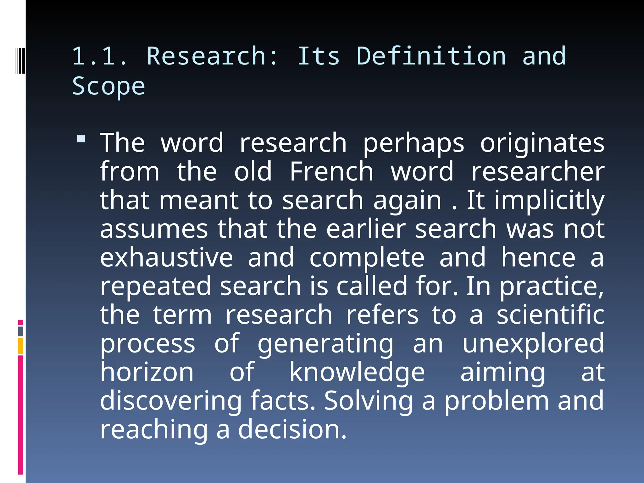 1.1. Research: Its Definition and
Scope
 The word research perhaps originates
from the old French word researcher
that meant to search again . It implicitly
assumes that the earlier search was not
exhaustive and complete and hence a
repeated search is called for. In practice,
the term research refers to a scientific
process of generating an unexplored
horizon of knowledge aiming at
discovering facts. Solving a problem and
reaching a decision.
 