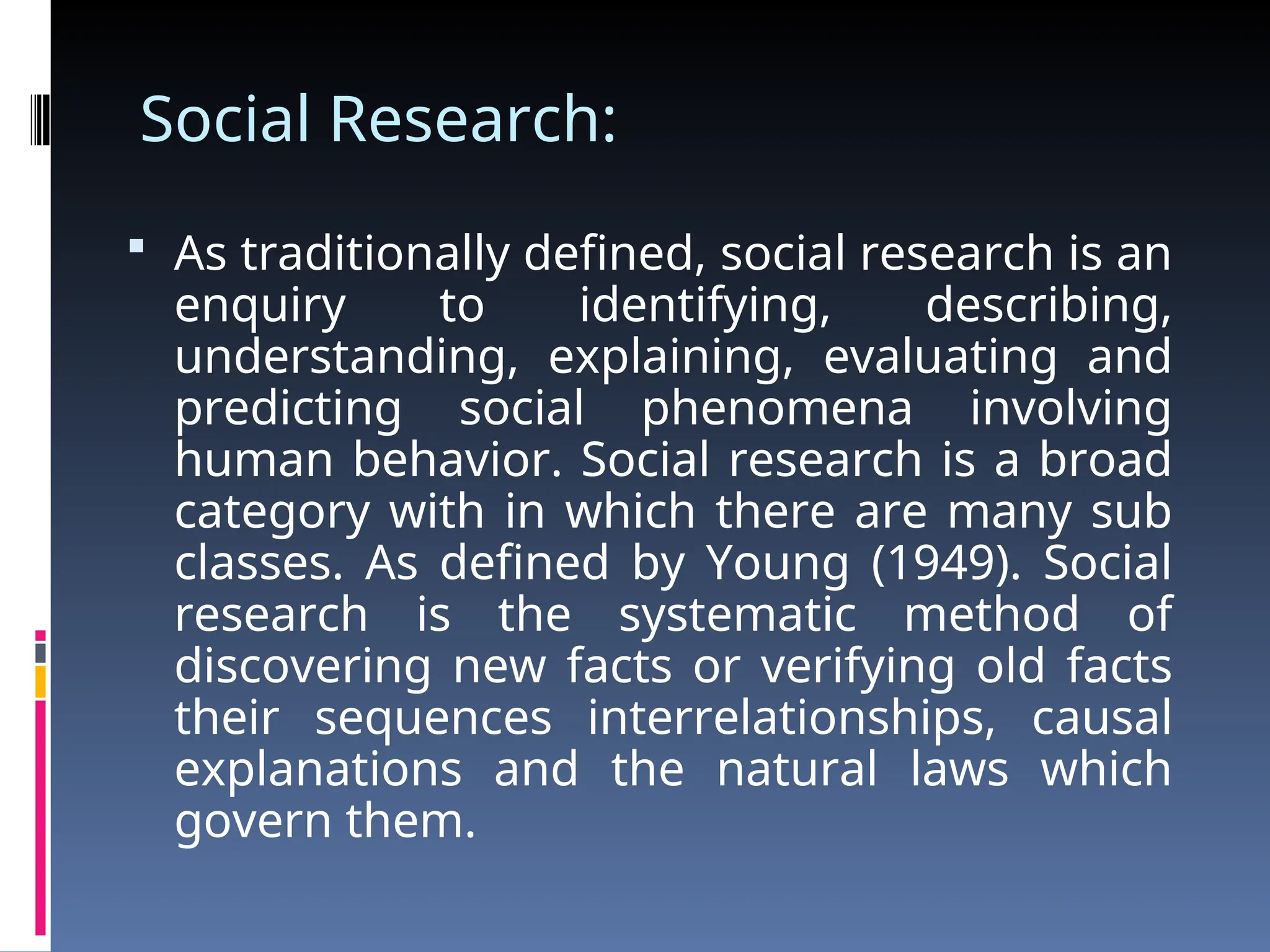 Social Research:
 As traditionally defined, social research is an
enquiry to identifying, describing,
understanding, explaining, evaluating and
predicting social phenomena involving
human behavior. Social research is a broad
category with in which there are many sub
classes. As defined by Young (1949). Social
research is the systematic method of
discovering new facts or verifying old facts
their sequences interrelationships, causal
explanations and the natural laws which
govern them.
 