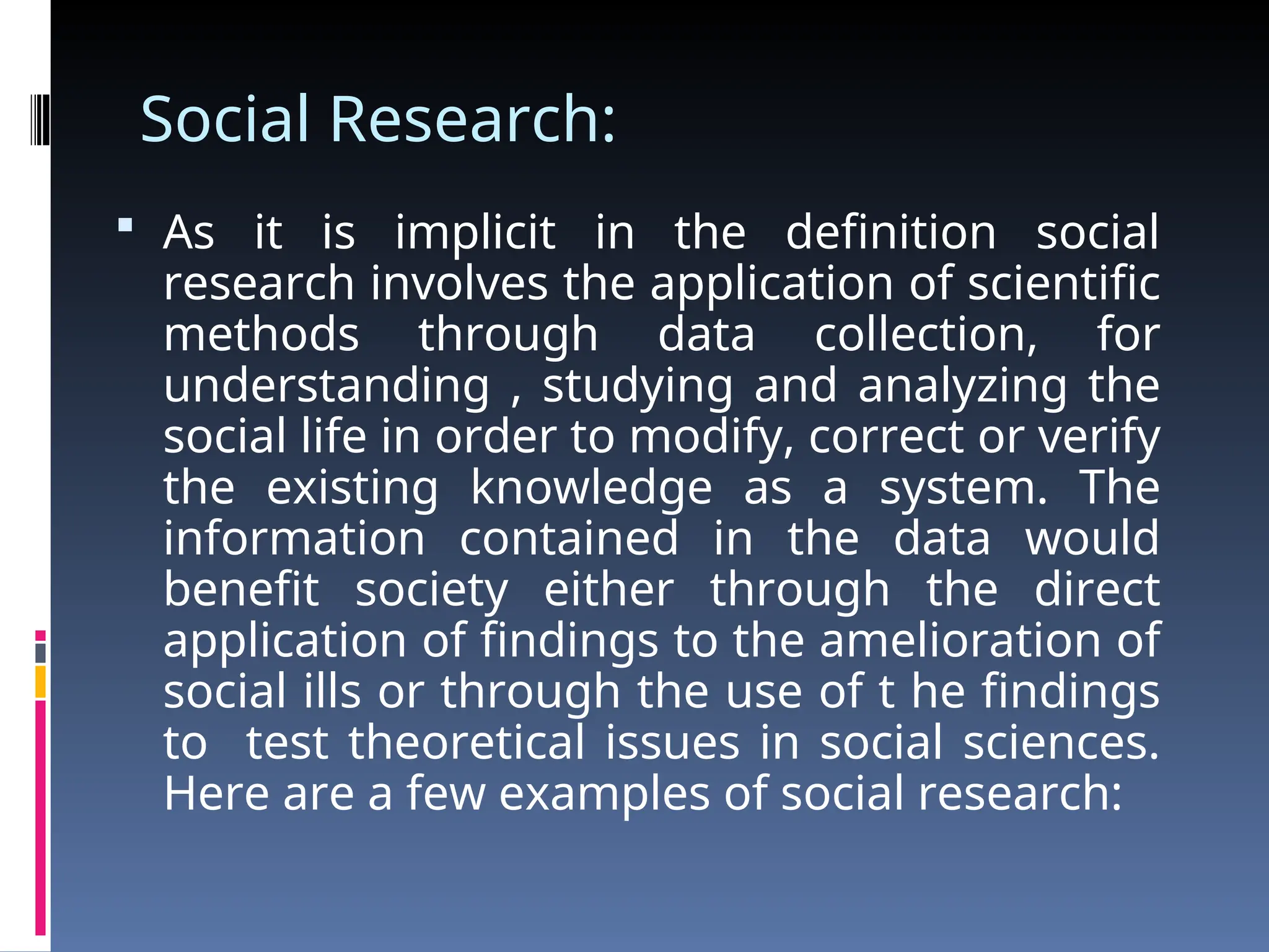 Social Research:
 As it is implicit in the definition social
research involves the application of scientific
methods through data collection, for
understanding , studying and analyzing the
social life in order to modify, correct or verify
the existing knowledge as a system. The
information contained in the data would
benefit society either through the direct
application of findings to the amelioration of
social ills or through the use of t he findings
to test theoretical issues in social sciences.
Here are a few examples of social research:
 