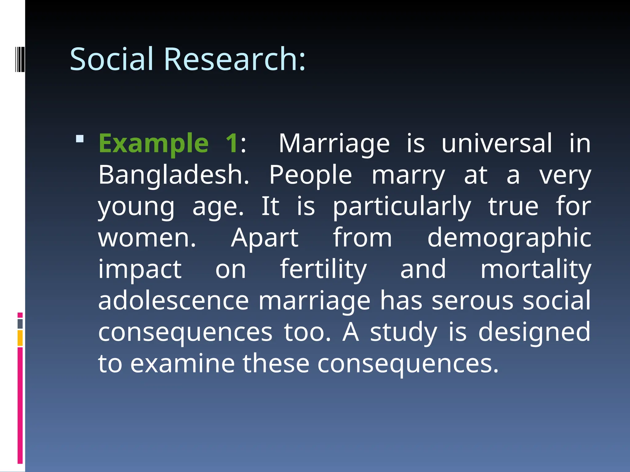 Social Research:
 Example 1: Marriage is universal in
Bangladesh. People marry at a very
young age. It is particularly true for
women. Apart from demographic
impact on fertility and mortality
adolescence marriage has serous social
consequences too. A study is designed
to examine these consequences.
 
