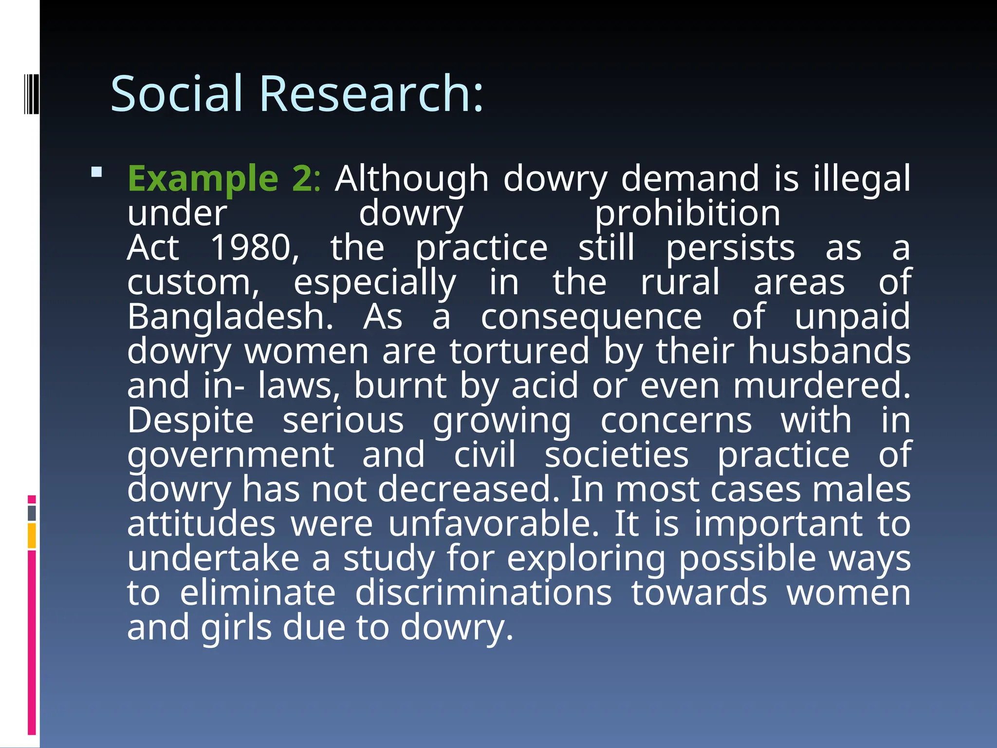 Social Research:
 Example 2: Although dowry demand is illegal
under dowry prohibition
Act 1980, the practice still persists as a
custom, especially in the rural areas of
Bangladesh. As a consequence of unpaid
dowry women are tortured by their husbands
and in- laws, burnt by acid or even murdered.
Despite serious growing concerns with in
government and civil societies practice of
dowry has not decreased. In most cases males
attitudes were unfavorable. It is important to
undertake a study for exploring possible ways
to eliminate discriminations towards women
and girls due to dowry.
 
