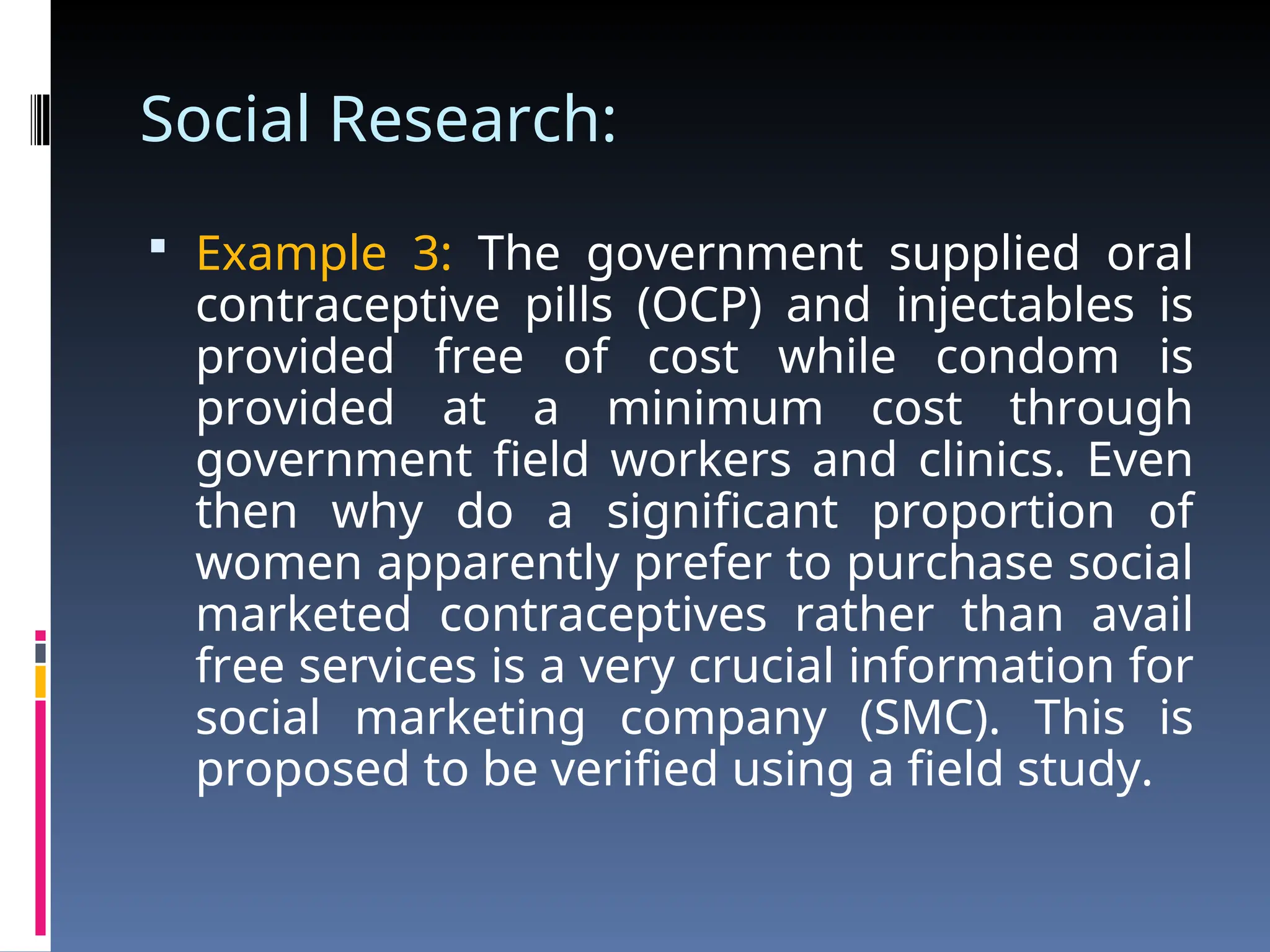 Social Research:
 Example 3: The government supplied oral
contraceptive pills (OCP) and injectables is
provided free of cost while condom is
provided at a minimum cost through
government field workers and clinics. Even
then why do a significant proportion of
women apparently prefer to purchase social
marketed contraceptives rather than avail
free services is a very crucial information for
social marketing company (SMC). This is
proposed to be verified using a field study.
 