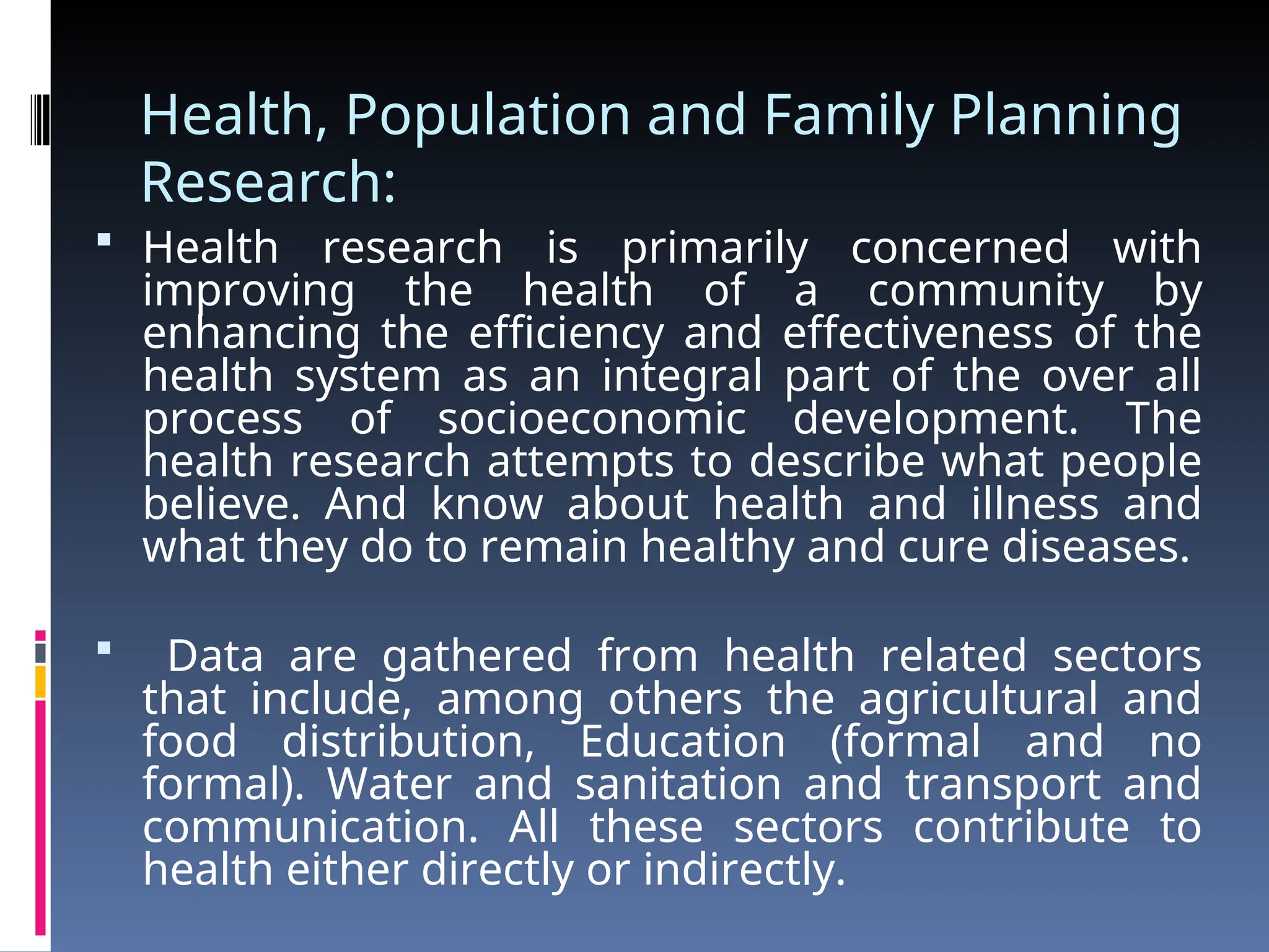 Health, Population and Family Planning
Research:
 Health research is primarily concerned with
improving the health of a community by
enhancing the efficiency and effectiveness of the
health system as an integral part of the over all
process of socioeconomic development. The
health research attempts to describe what people
believe. And know about health and illness and
what they do to remain healthy and cure diseases.
 Data are gathered from health related sectors
that include, among others the agricultural and
food distribution, Education (formal and no
formal). Water and sanitation and transport and
communication. All these sectors contribute to
health either directly or indirectly.
 