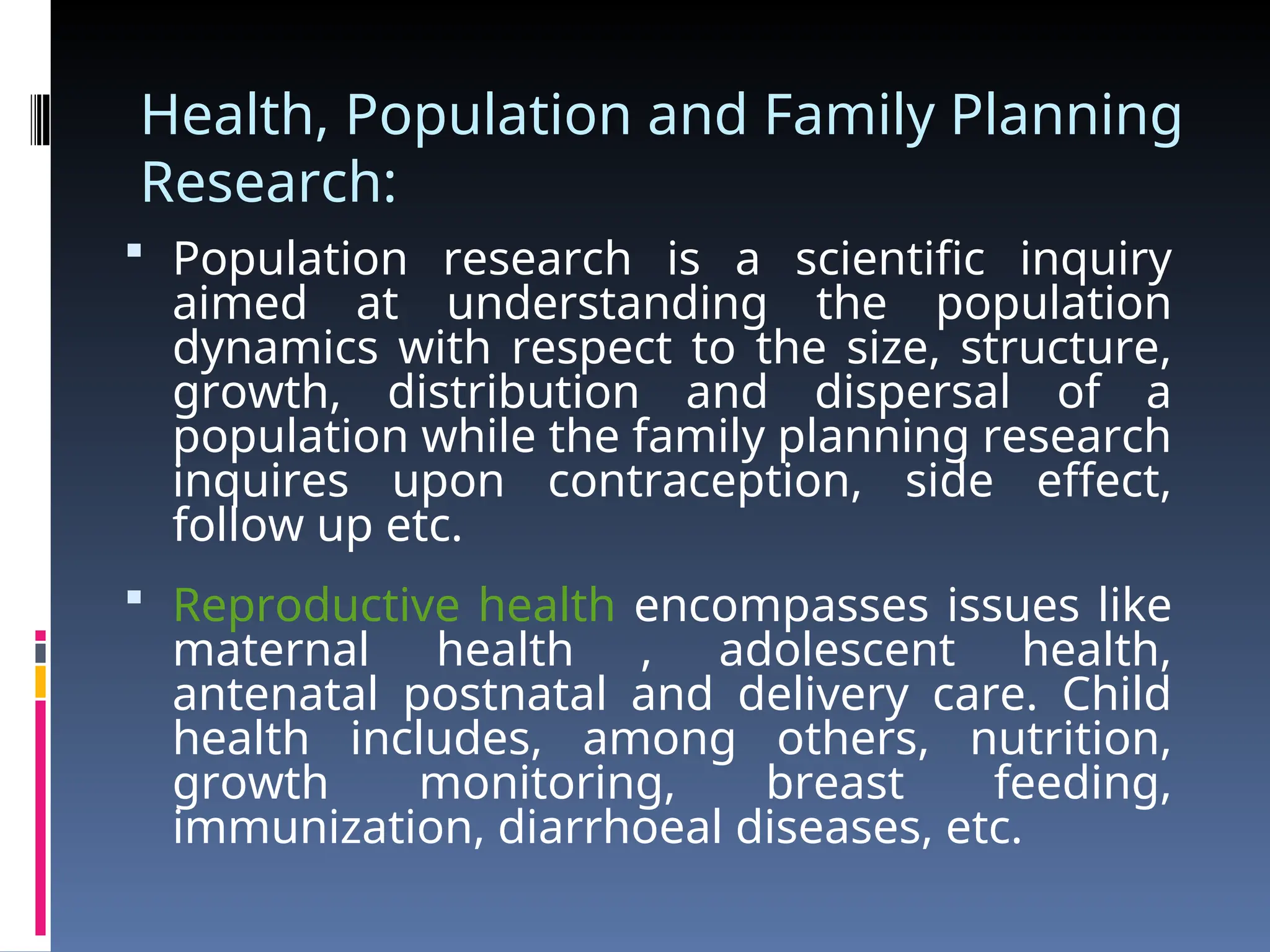 Health, Population and Family Planning
Research:
 Population research is a scientific inquiry
aimed at understanding the population
dynamics with respect to the size, structure,
growth, distribution and dispersal of a
population while the family planning research
inquires upon contraception, side effect,
follow up etc.
 Reproductive health encompasses issues like
maternal health , adolescent health,
antenatal postnatal and delivery care. Child
health includes, among others, nutrition,
growth monitoring, breast feeding,
immunization, diarrhoeal diseases, etc.
 