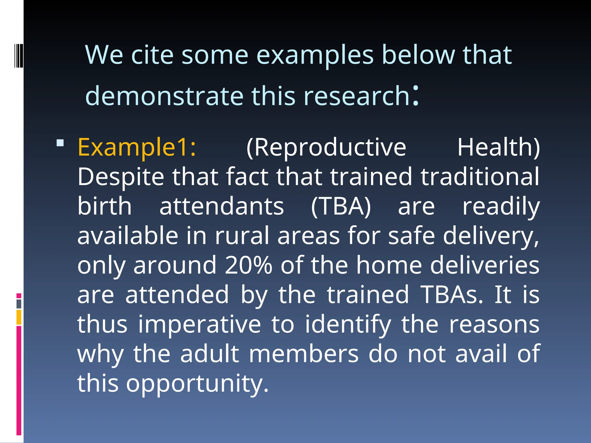 We cite some examples below that
demonstrate this research:
 Example1: (Reproductive Health)
Despite that fact that trained traditional
birth attendants (TBA) are readily
available in rural areas for safe delivery,
only around 20% of the home deliveries
are attended by the trained TBAs. It is
thus imperative to identify the reasons
why the adult members do not avail of
this opportunity.
 