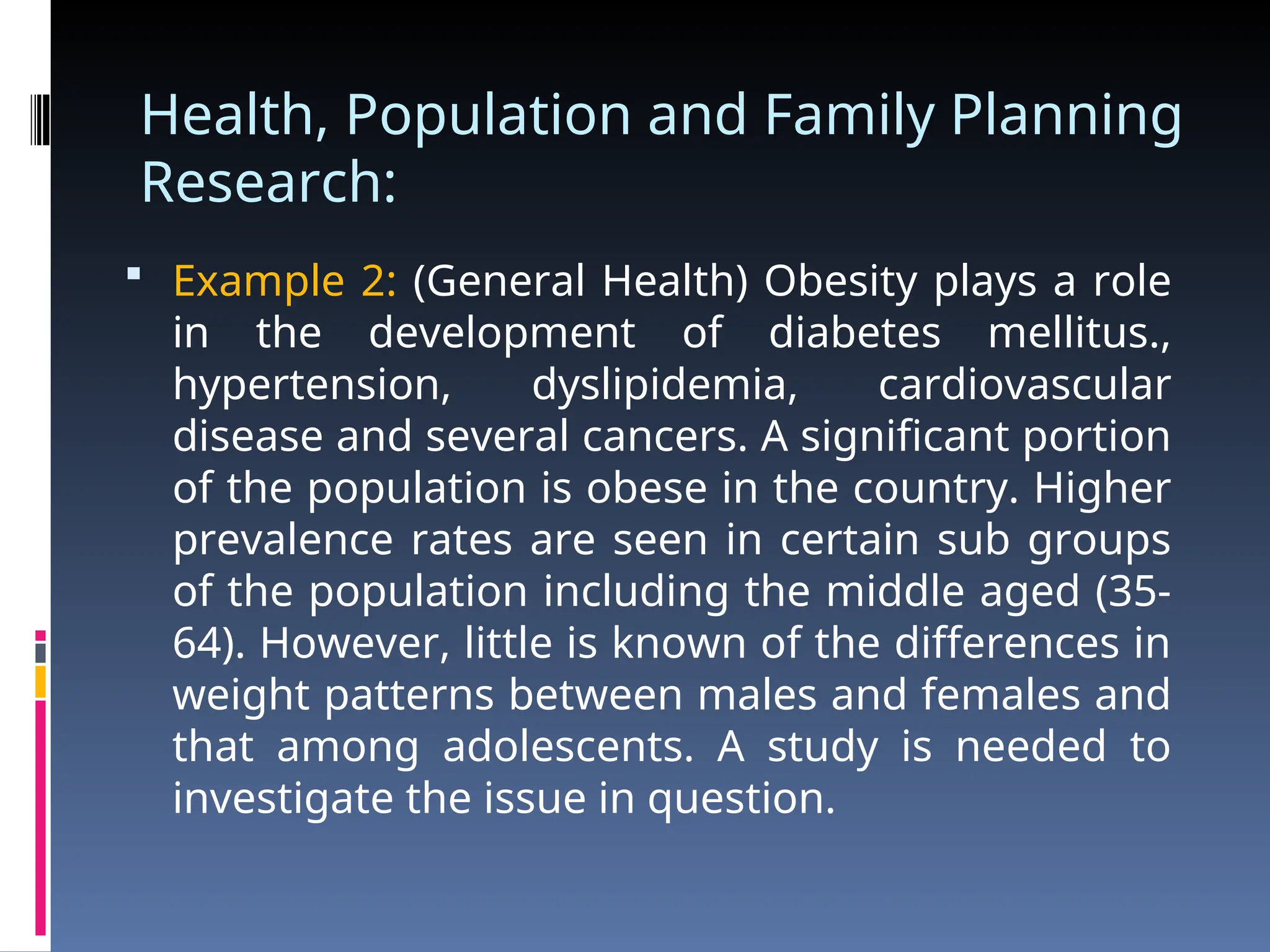 Health, Population and Family Planning
Research:
 Example 2: (General Health) Obesity plays a role
in the development of diabetes mellitus.,
hypertension, dyslipidemia, cardiovascular
disease and several cancers. A significant portion
of the population is obese in the country. Higher
prevalence rates are seen in certain sub groups
of the population including the middle aged (35-
64). However, little is known of the differences in
weight patterns between males and females and
that among adolescents. A study is needed to
investigate the issue in question.
 
