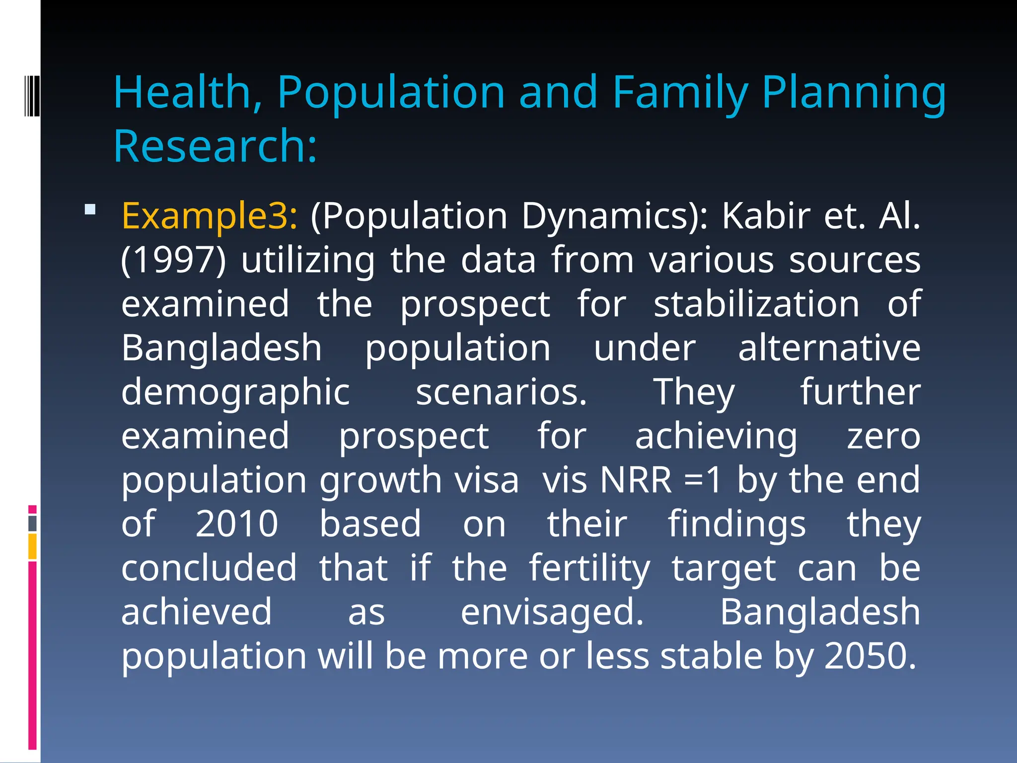 Health, Population and Family Planning
Research:
 Example3: (Population Dynamics): Kabir et. Al.
(1997) utilizing the data from various sources
examined the prospect for stabilization of
Bangladesh population under alternative
demographic scenarios. They further
examined prospect for achieving zero
population growth visa vis NRR =1 by the end
of 2010 based on their findings they
concluded that if the fertility target can be
achieved as envisaged. Bangladesh
population will be more or less stable by 2050.
 