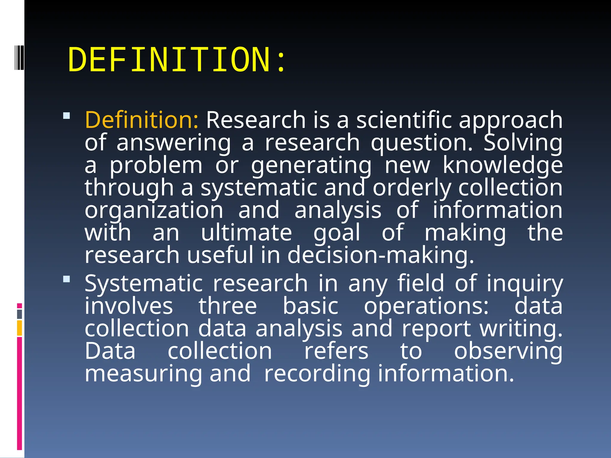 DEFINITION:
 Definition: Research is a scientific approach
of answering a research question. Solving
a problem or generating new knowledge
through a systematic and orderly collection
organization and analysis of information
with an ultimate goal of making the
research useful in decision-making.
 Systematic research in any field of inquiry
involves three basic operations: data
collection data analysis and report writing.
Data collection refers to observing
measuring and recording information.
 
