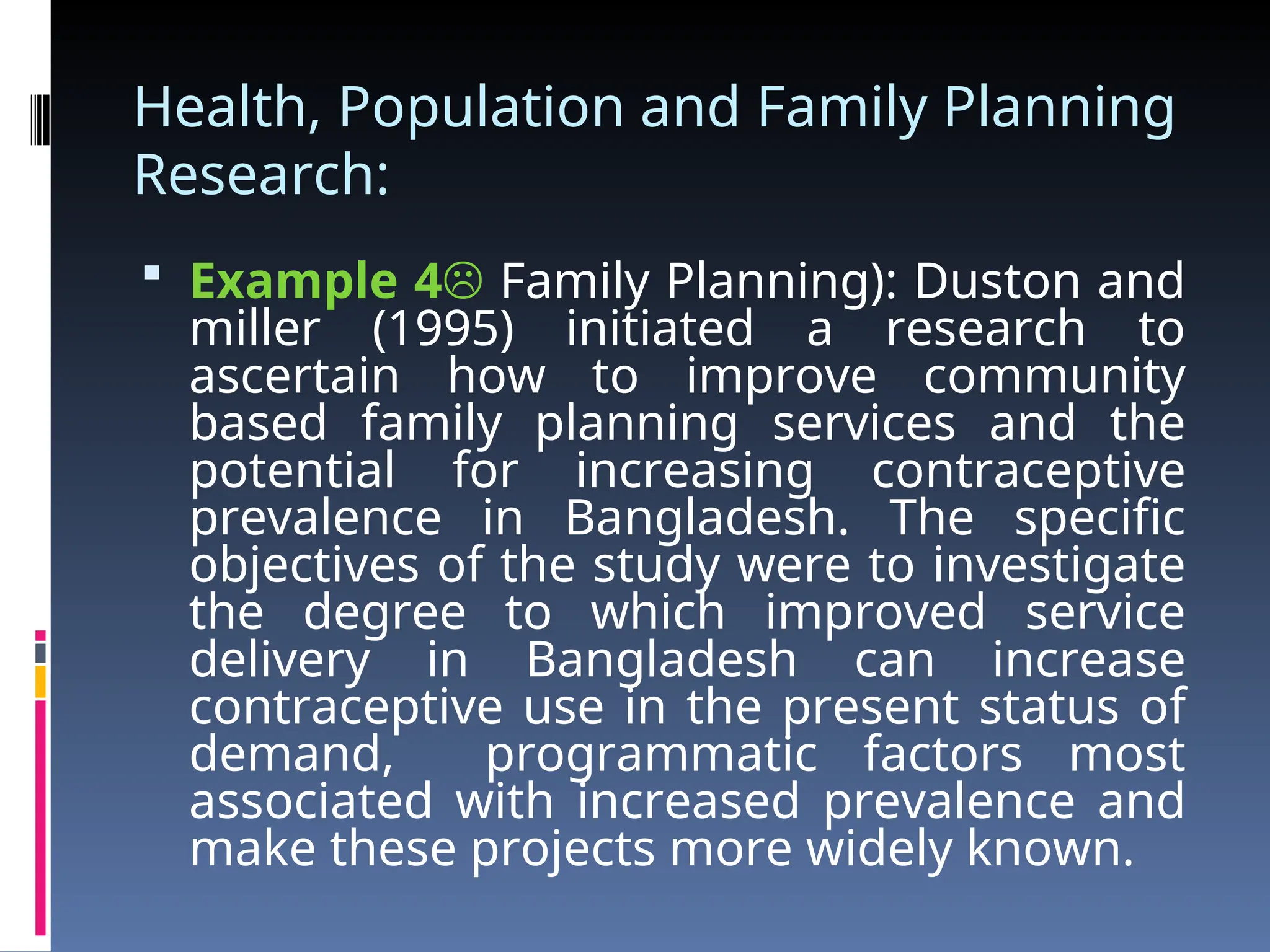 Health, Population and Family Planning
Research:
 Example 4 Family Planning): Duston and
miller (1995) initiated a research to
ascertain how to improve community
based family planning services and the
potential for increasing contraceptive
prevalence in Bangladesh. The specific
objectives of the study were to investigate
the degree to which improved service
delivery in Bangladesh can increase
contraceptive use in the present status of
demand, programmatic factors most
associated with increased prevalence and
make these projects more widely known.
 