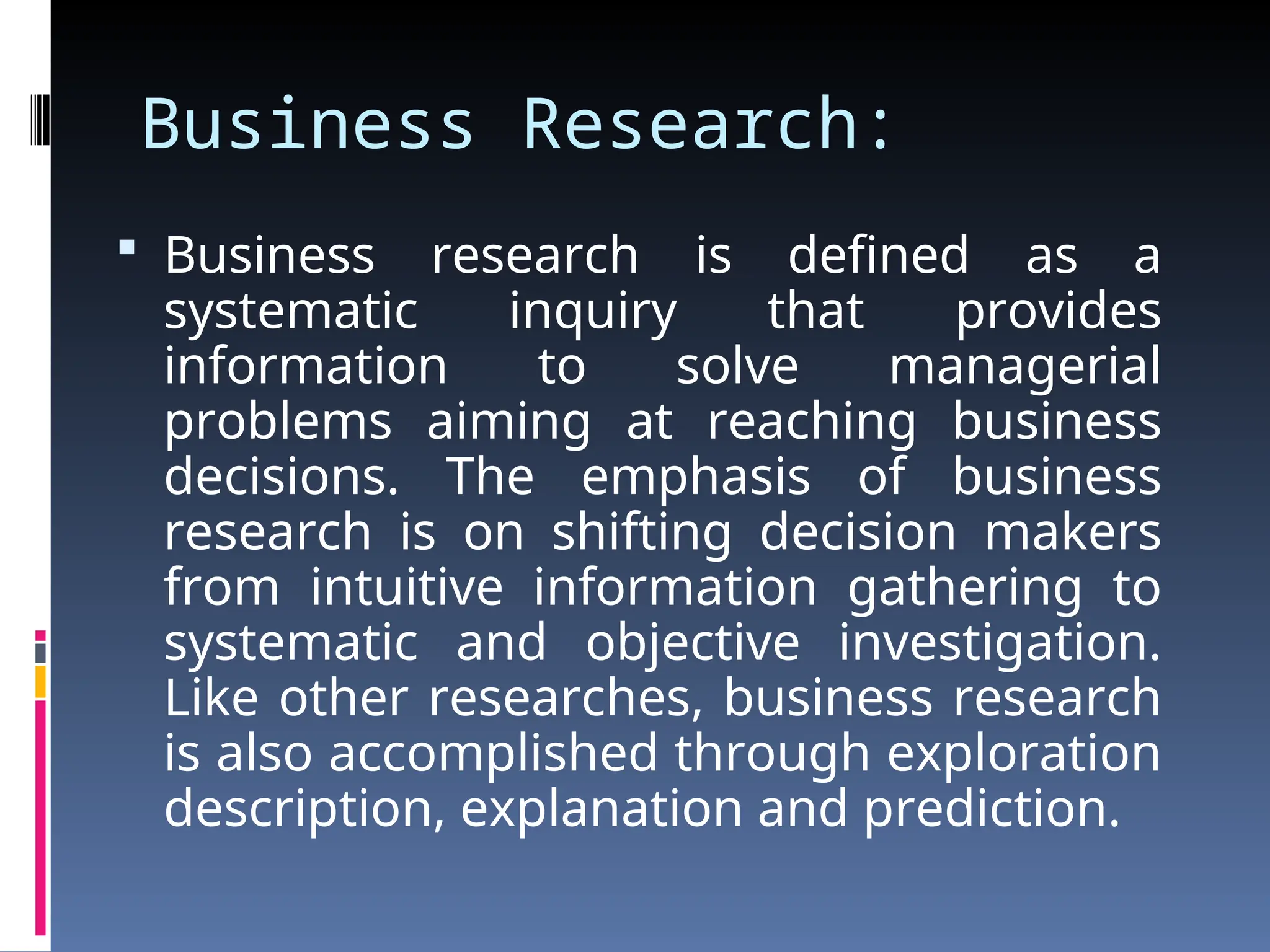 Business Research:
 Business research is defined as a
systematic inquiry that provides
information to solve managerial
problems aiming at reaching business
decisions. The emphasis of business
research is on shifting decision makers
from intuitive information gathering to
systematic and objective investigation.
Like other researches, business research
is also accomplished through exploration
description, explanation and prediction.
 