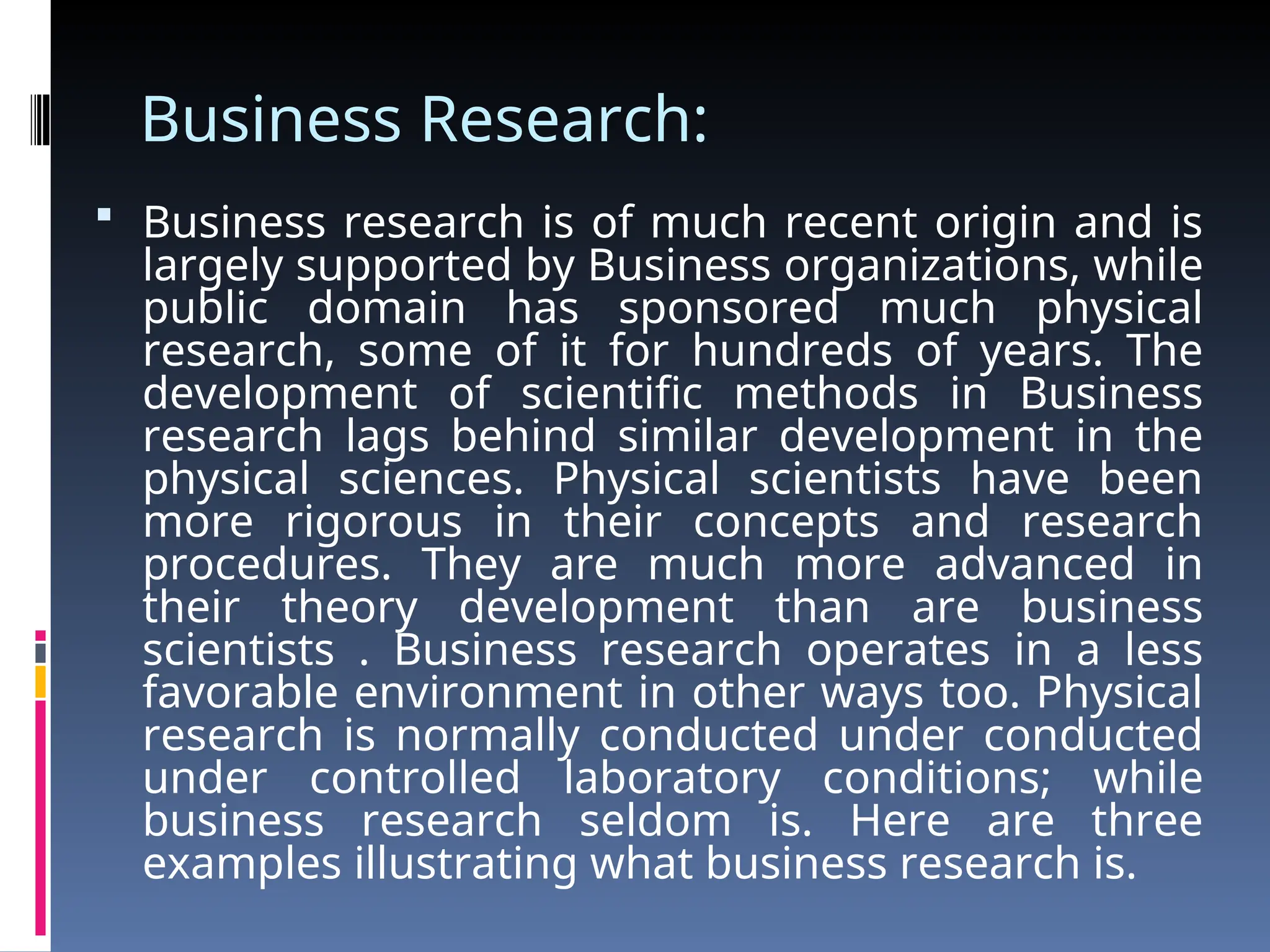 Business Research:
 Business research is of much recent origin and is
largely supported by Business organizations, while
public domain has sponsored much physical
research, some of it for hundreds of years. The
development of scientific methods in Business
research lags behind similar development in the
physical sciences. Physical scientists have been
more rigorous in their concepts and research
procedures. They are much more advanced in
their theory development than are business
scientists . Business research operates in a less
favorable environment in other ways too. Physical
research is normally conducted under conducted
under controlled laboratory conditions; while
business research seldom is. Here are three
examples illustrating what business research is.
 