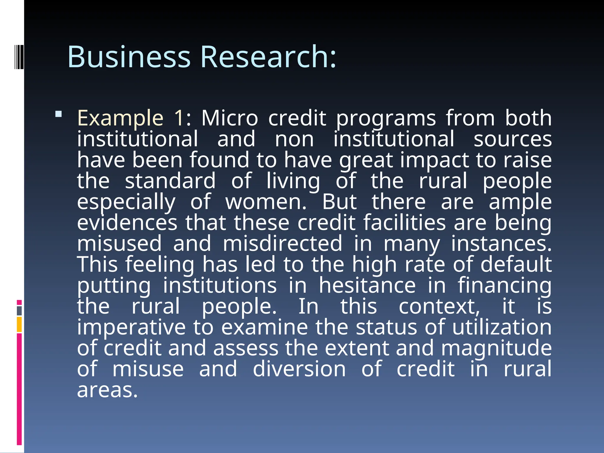 Business Research:
 Example 1: Micro credit programs from both
institutional and non institutional sources
have been found to have great impact to raise
the standard of living of the rural people
especially of women. But there are ample
evidences that these credit facilities are being
misused and misdirected in many instances.
This feeling has led to the high rate of default
putting institutions in hesitance in financing
the rural people. In this context, it is
imperative to examine the status of utilization
of credit and assess the extent and magnitude
of misuse and diversion of credit in rural
areas.
 