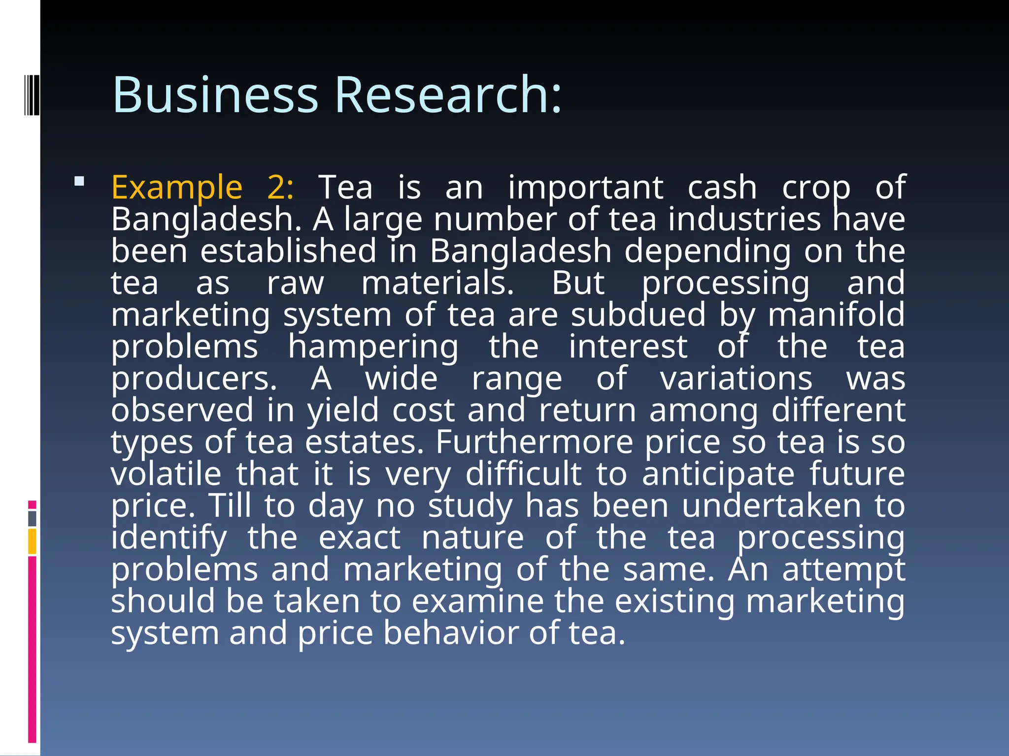 Business Research:
 Example 2: Tea is an important cash crop of
Bangladesh. A large number of tea industries have
been established in Bangladesh depending on the
tea as raw materials. But processing and
marketing system of tea are subdued by manifold
problems hampering the interest of the tea
producers. A wide range of variations was
observed in yield cost and return among different
types of tea estates. Furthermore price so tea is so
volatile that it is very difficult to anticipate future
price. Till to day no study has been undertaken to
identify the exact nature of the tea processing
problems and marketing of the same. An attempt
should be taken to examine the existing marketing
system and price behavior of tea.
 
