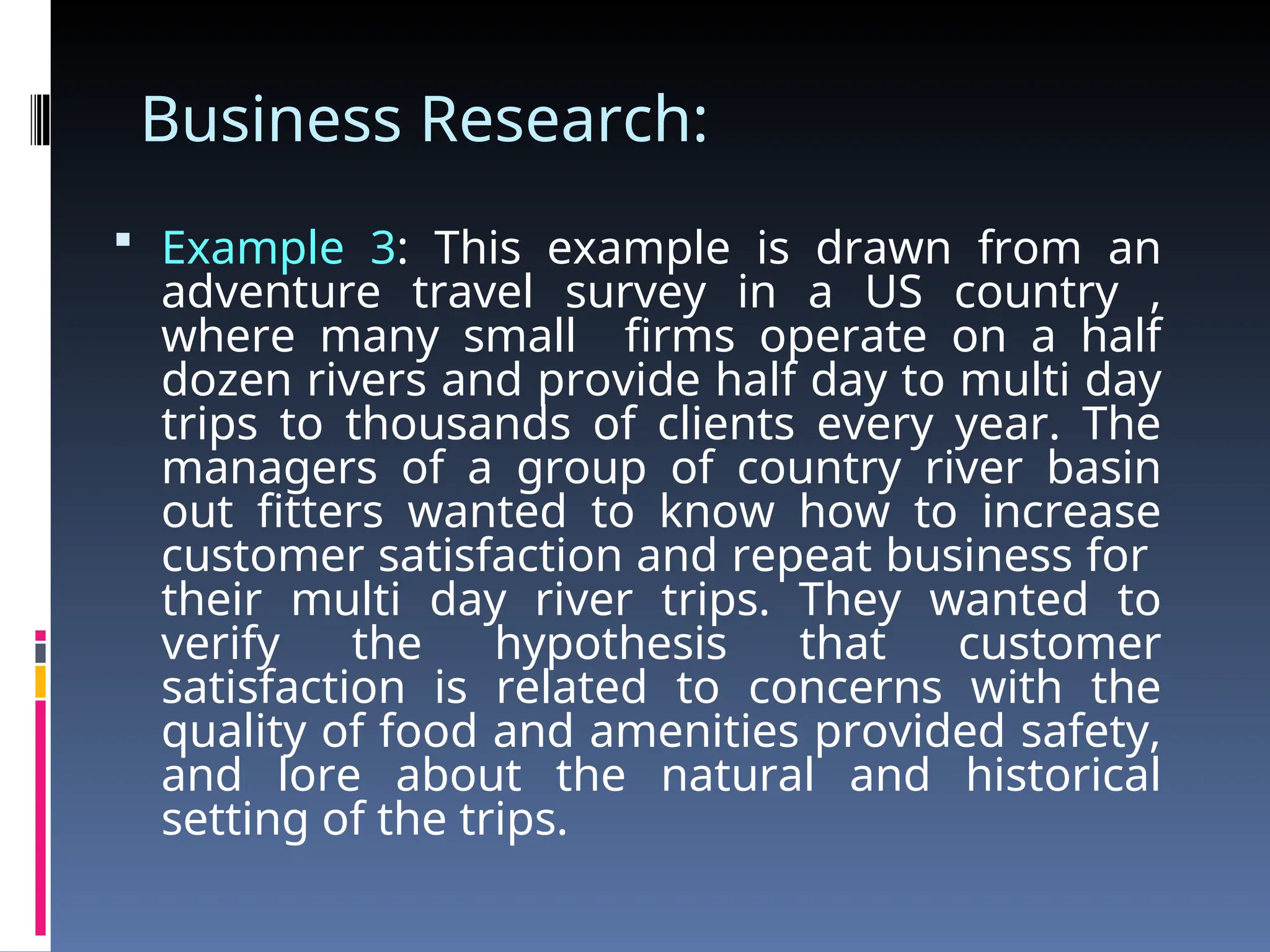 Business Research:
 Example 3: This example is drawn from an
adventure travel survey in a US country ,
where many small firms operate on a half
dozen rivers and provide half day to multi day
trips to thousands of clients every year. The
managers of a group of country river basin
out fitters wanted to know how to increase
customer satisfaction and repeat business for
their multi day river trips. They wanted to
verify the hypothesis that customer
satisfaction is related to concerns with the
quality of food and amenities provided safety,
and lore about the natural and historical
setting of the trips.
 