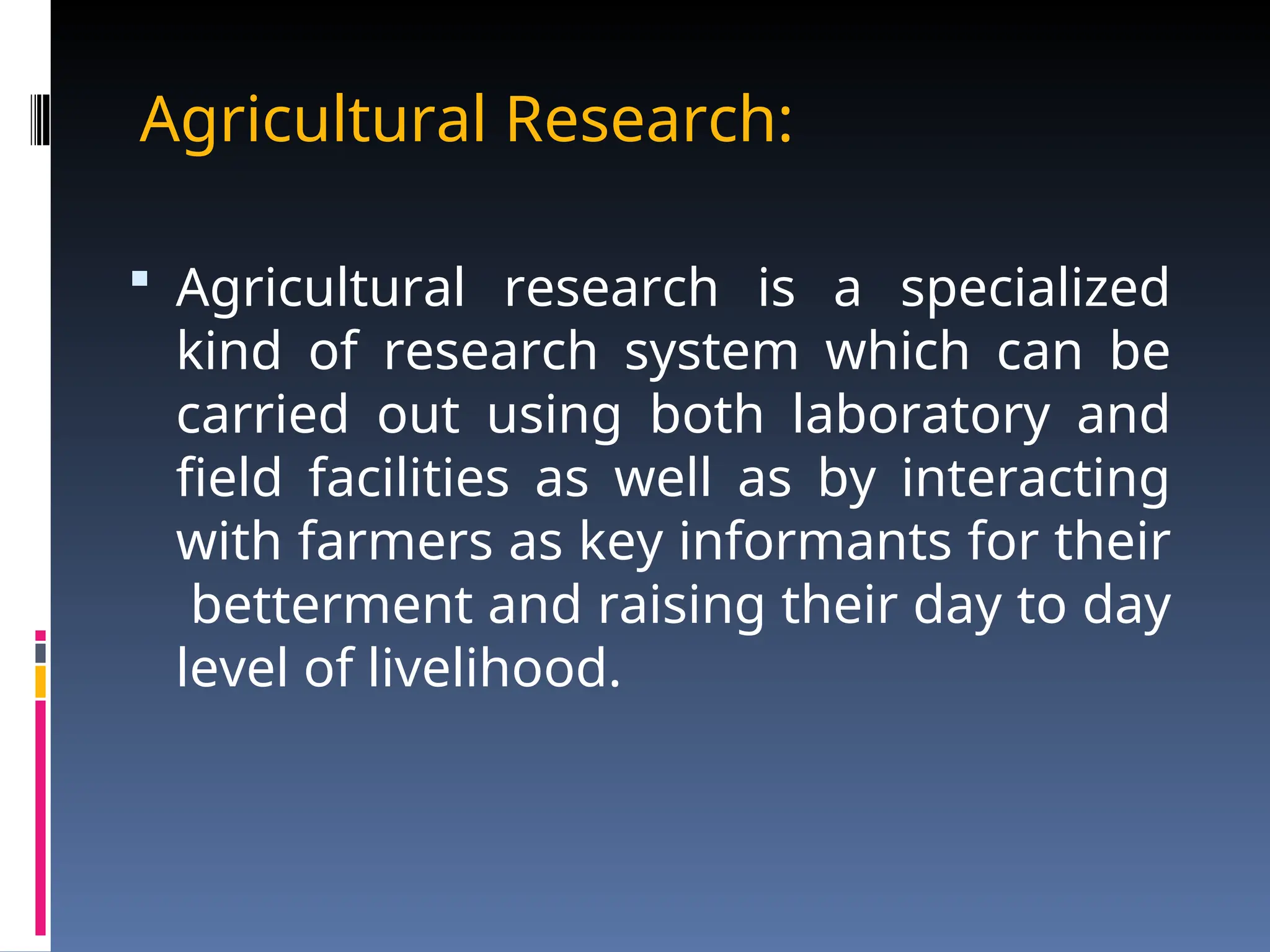 Agricultural Research:
 Agricultural research is a specialized
kind of research system which can be
carried out using both laboratory and
field facilities as well as by interacting
with farmers as key informants for their
betterment and raising their day to day
level of livelihood.
 