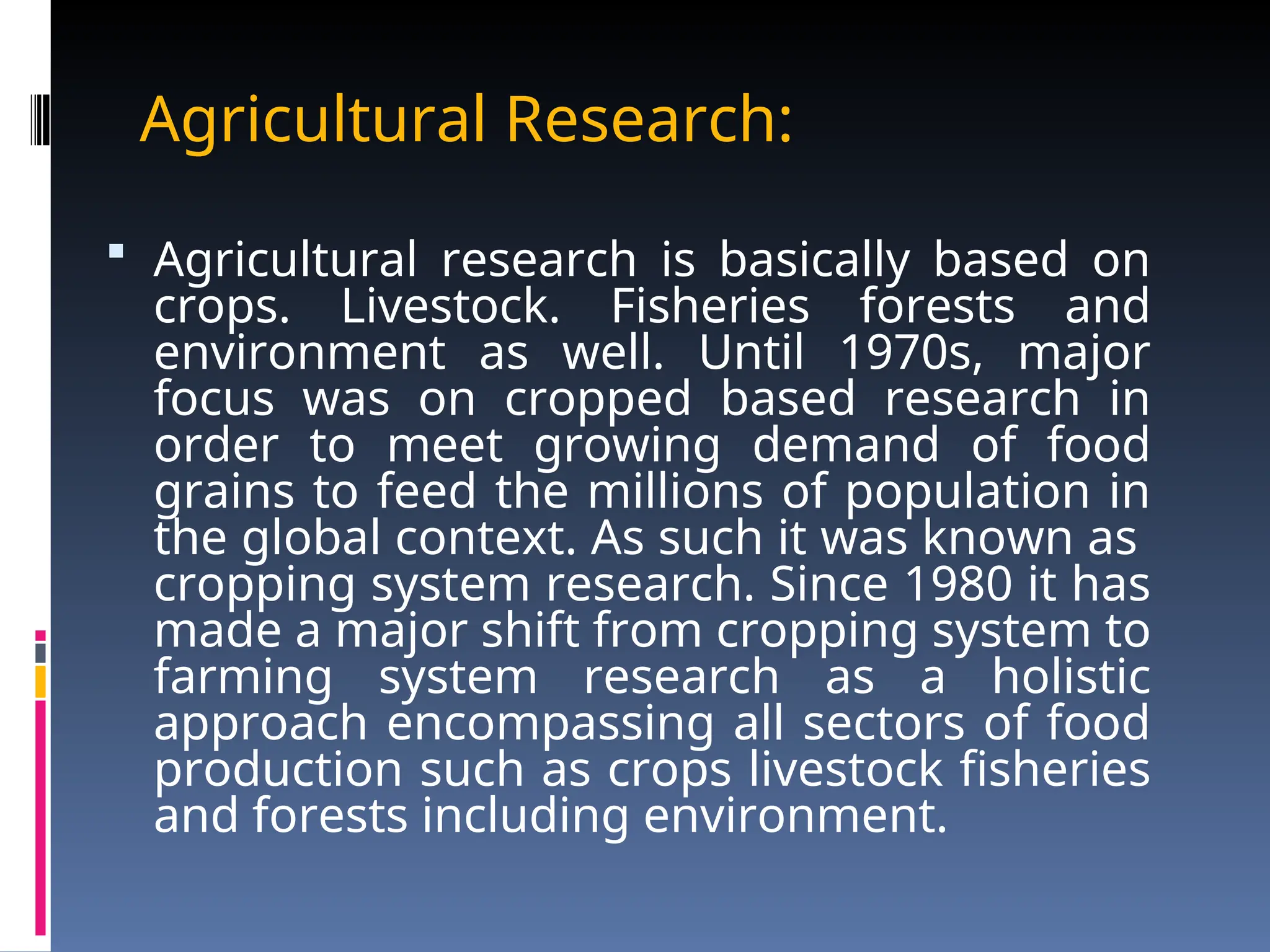 Agricultural Research:
 Agricultural research is basically based on
crops. Livestock. Fisheries forests and
environment as well. Until 1970s, major
focus was on cropped based research in
order to meet growing demand of food
grains to feed the millions of population in
the global context. As such it was known as
cropping system research. Since 1980 it has
made a major shift from cropping system to
farming system research as a holistic
approach encompassing all sectors of food
production such as crops livestock fisheries
and forests including environment.
 