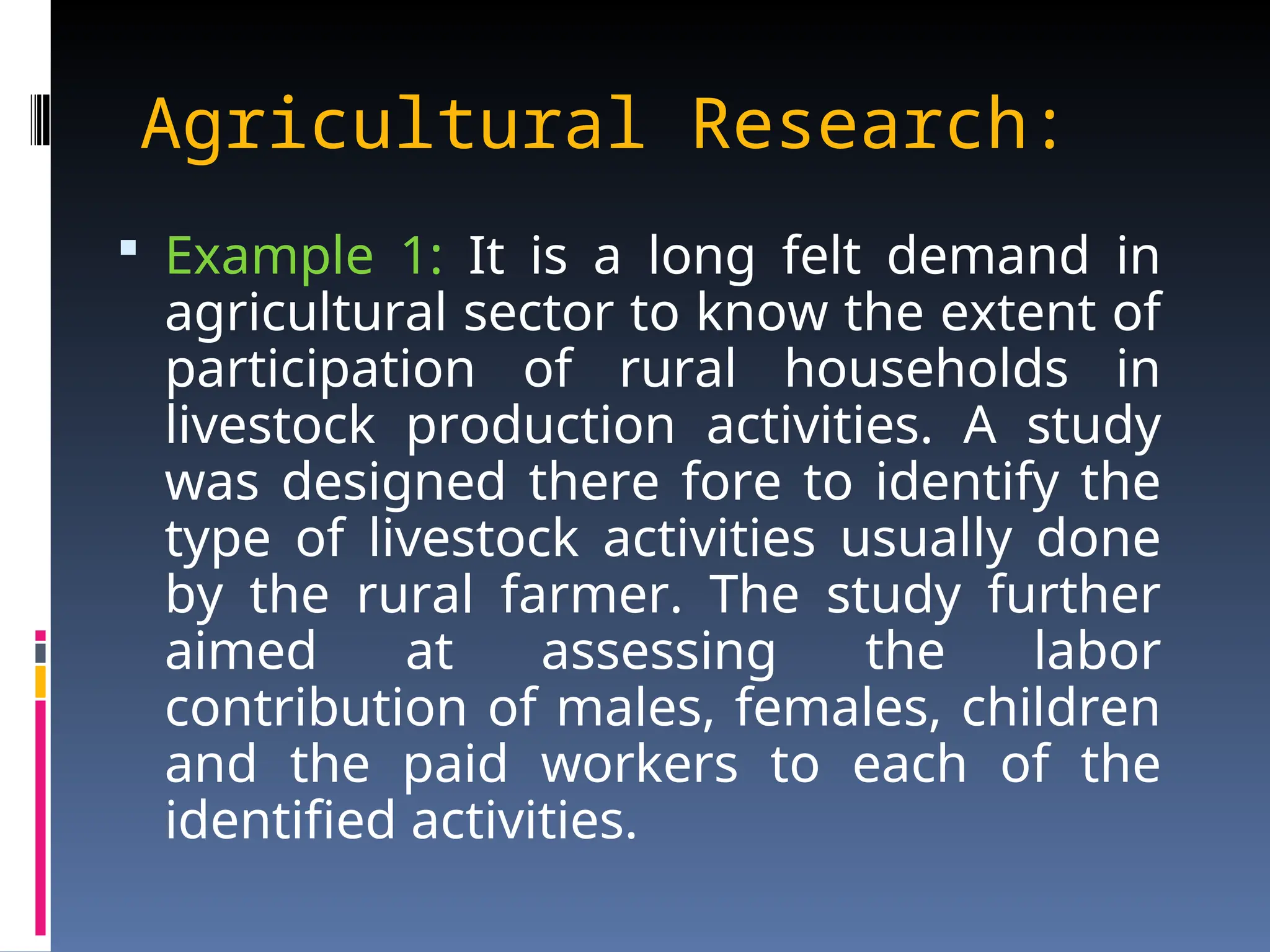 Agricultural Research:
 Example 1: It is a long felt demand in
agricultural sector to know the extent of
participation of rural households in
livestock production activities. A study
was designed there fore to identify the
type of livestock activities usually done
by the rural farmer. The study further
aimed at assessing the labor
contribution of males, females, children
and the paid workers to each of the
identified activities.
 