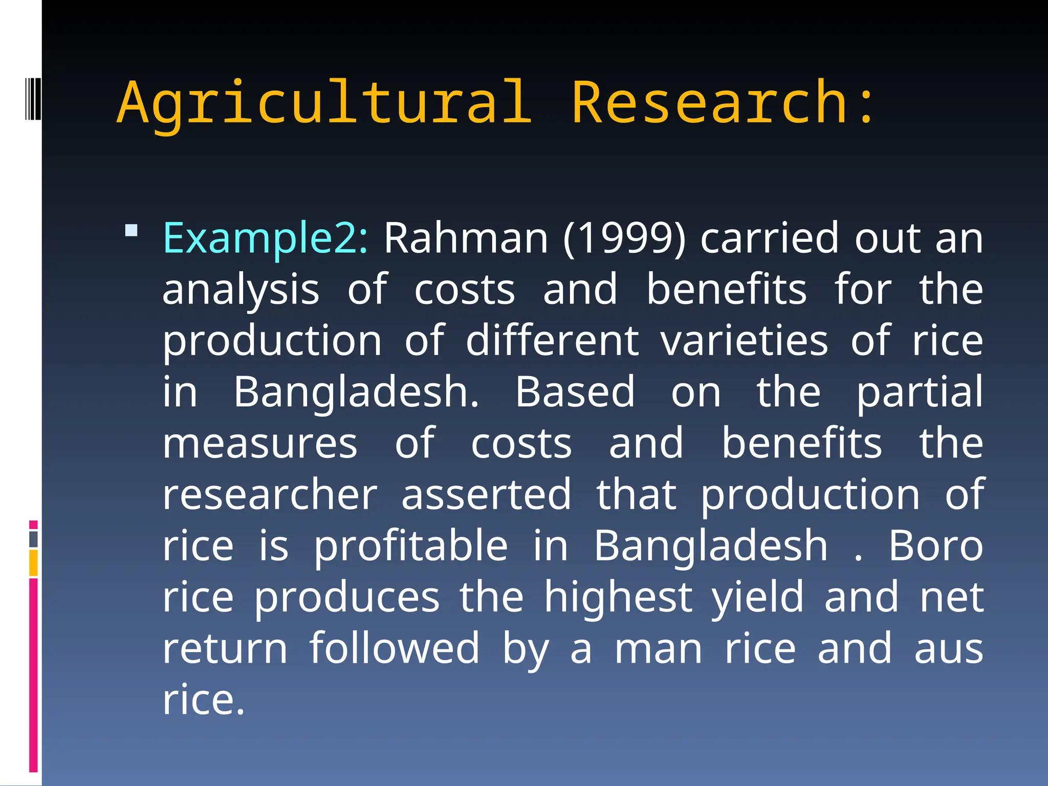 Agricultural Research:
 Example2: Rahman (1999) carried out an
analysis of costs and benefits for the
production of different varieties of rice
in Bangladesh. Based on the partial
measures of costs and benefits the
researcher asserted that production of
rice is profitable in Bangladesh . Boro
rice produces the highest yield and net
return followed by a man rice and aus
rice.
 