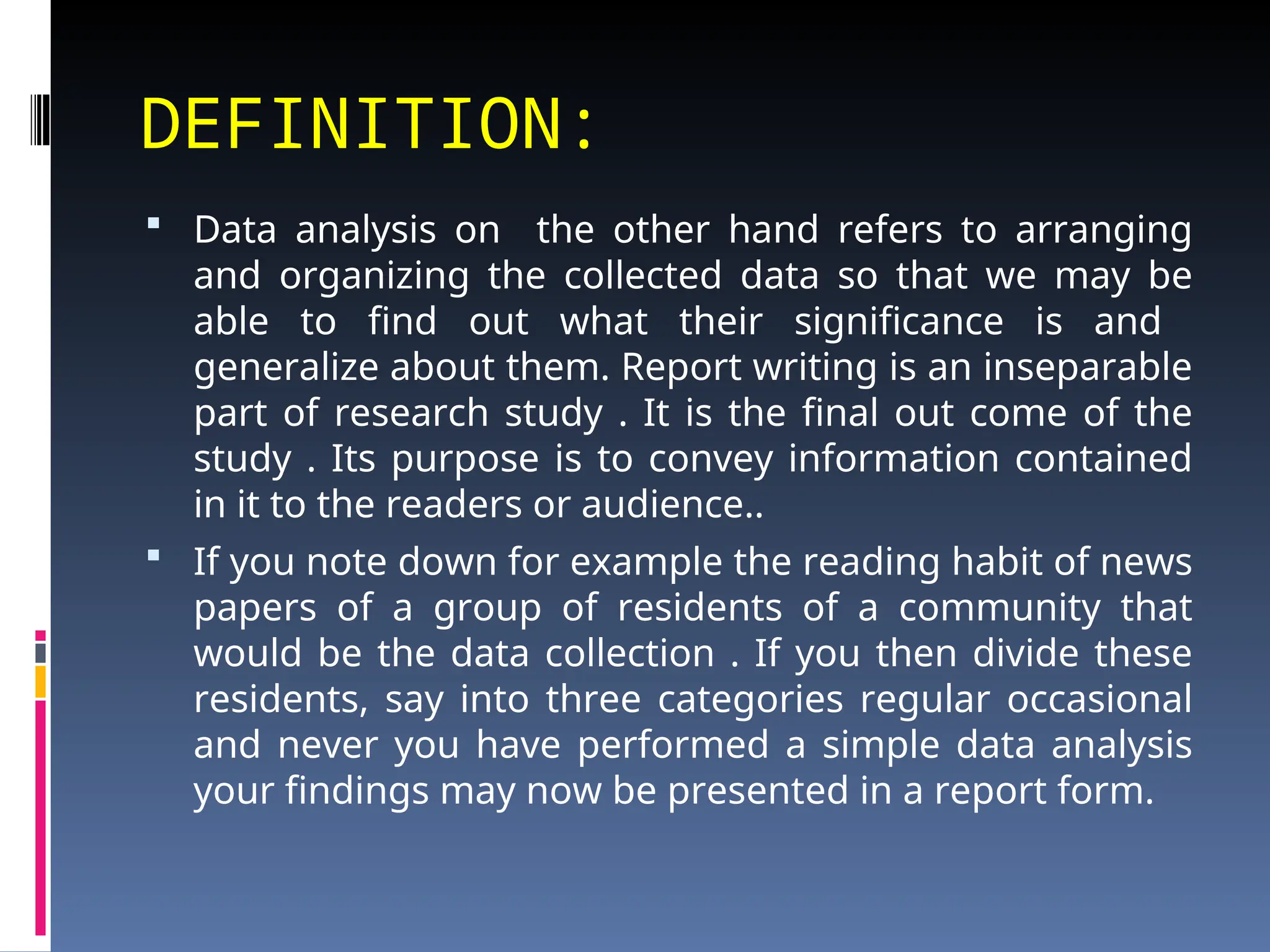 DEFINITION:
 Data analysis on the other hand refers to arranging
and organizing the collected data so that we may be
able to find out what their significance is and
generalize about them. Report writing is an inseparable
part of research study . It is the final out come of the
study . Its purpose is to convey information contained
in it to the readers or audience..
 If you note down for example the reading habit of news
papers of a group of residents of a community that
would be the data collection . If you then divide these
residents, say into three categories regular occasional
and never you have performed a simple data analysis
your findings may now be presented in a report form.
 