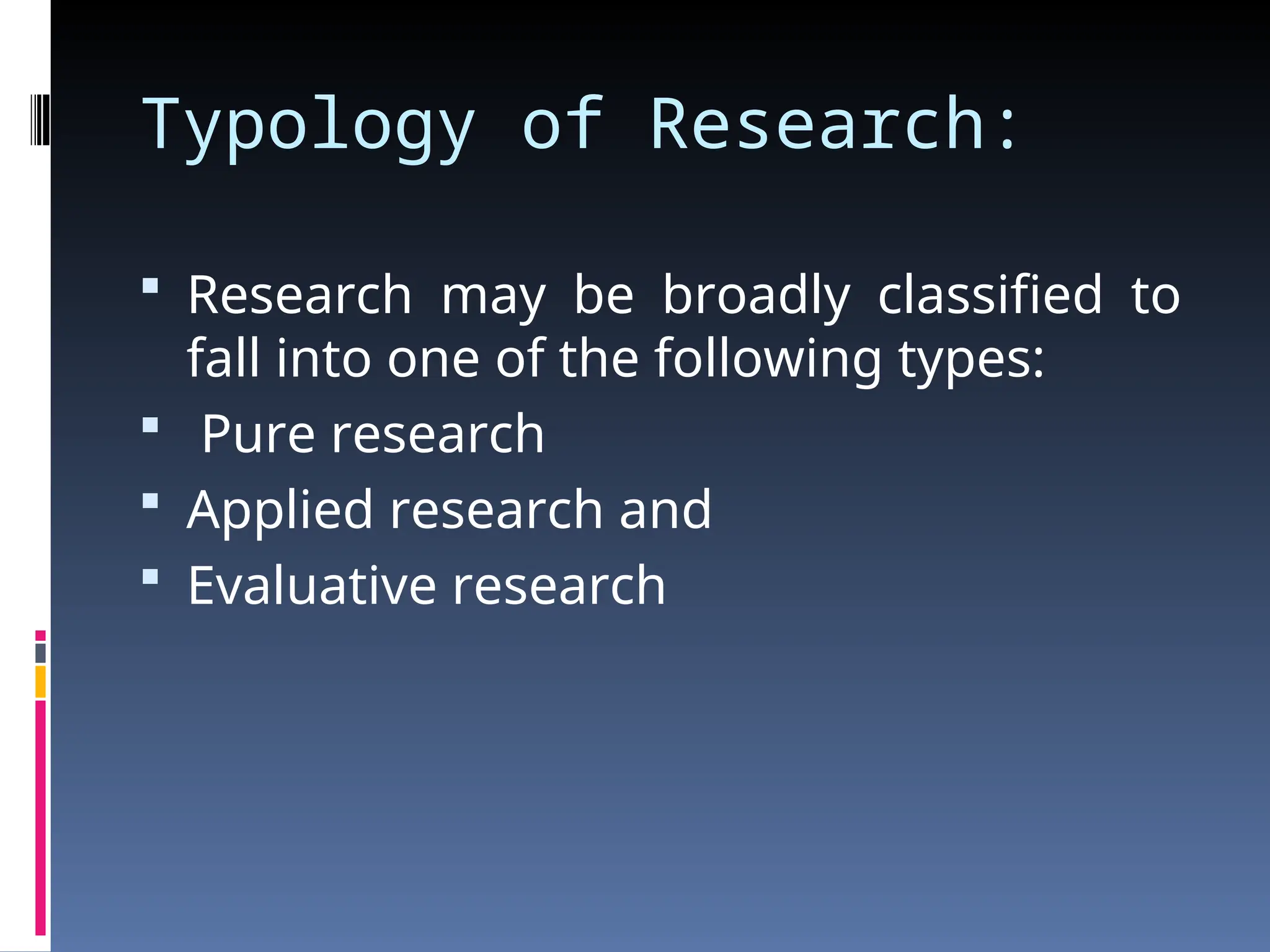 Typology of Research:
 Research may be broadly classified to
fall into one of the following types:
 Pure research
 Applied research and
 Evaluative research
 