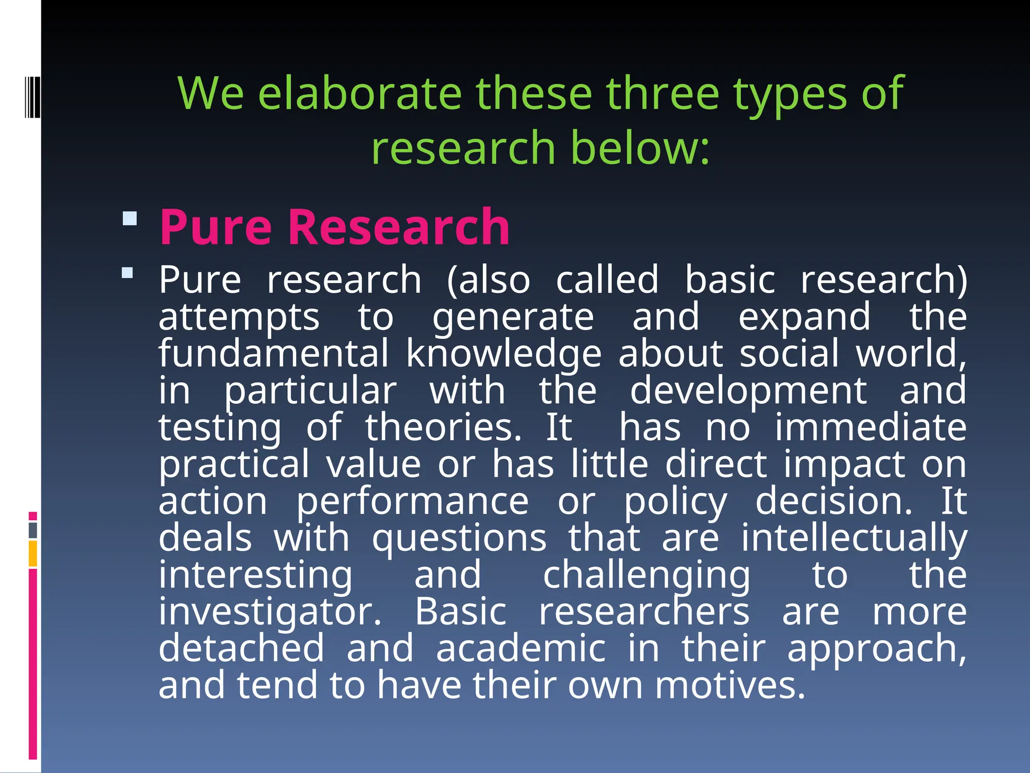 We elaborate these three types of
research below:
 Pure Research
 Pure research (also called basic research)
attempts to generate and expand the
fundamental knowledge about social world,
in particular with the development and
testing of theories. It has no immediate
practical value or has little direct impact on
action performance or policy decision. It
deals with questions that are intellectually
interesting and challenging to the
investigator. Basic researchers are more
detached and academic in their approach,
and tend to have their own motives.
 