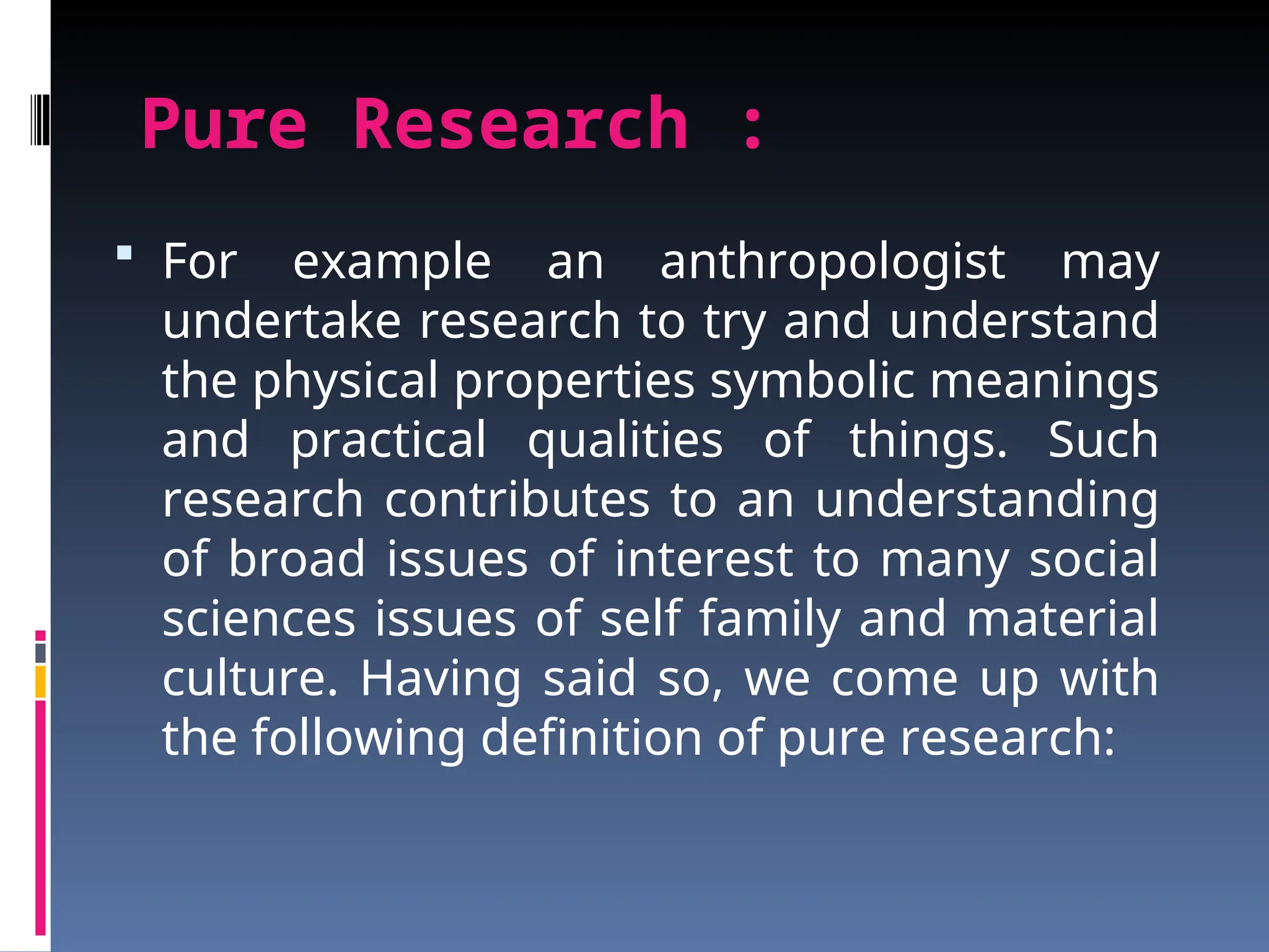 Pure Research :
 For example an anthropologist may
undertake research to try and understand
the physical properties symbolic meanings
and practical qualities of things. Such
research contributes to an understanding
of broad issues of interest to many social
sciences issues of self family and material
culture. Having said so, we come up with
the following definition of pure research:
 