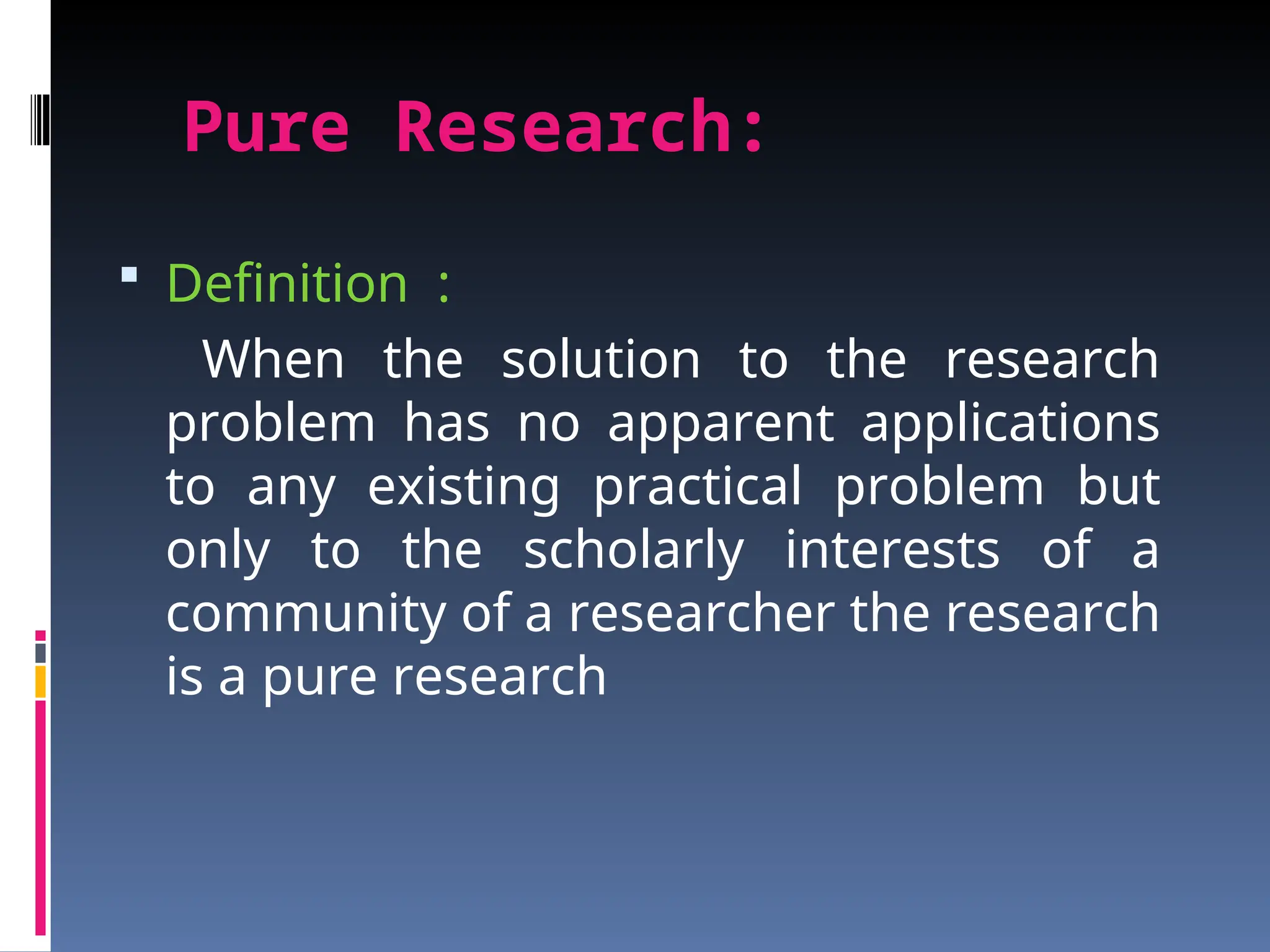 Pure Research:
 Definition :
When the solution to the research
problem has no apparent applications
to any existing practical problem but
only to the scholarly interests of a
community of a researcher the research
is a pure research
 