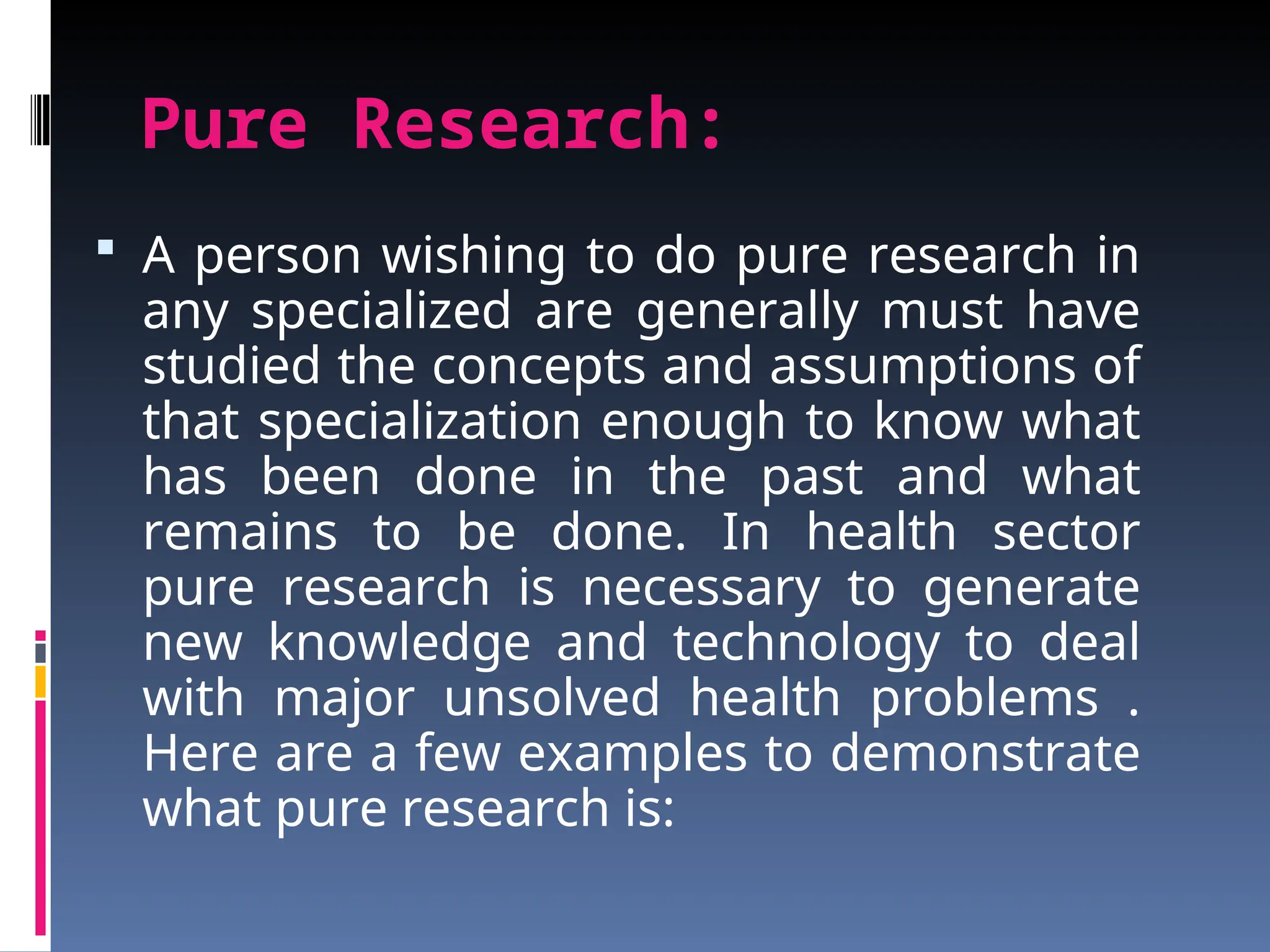 Pure Research:
 A person wishing to do pure research in
any specialized are generally must have
studied the concepts and assumptions of
that specialization enough to know what
has been done in the past and what
remains to be done. In health sector
pure research is necessary to generate
new knowledge and technology to deal
with major unsolved health problems .
Here are a few examples to demonstrate
what pure research is:
 