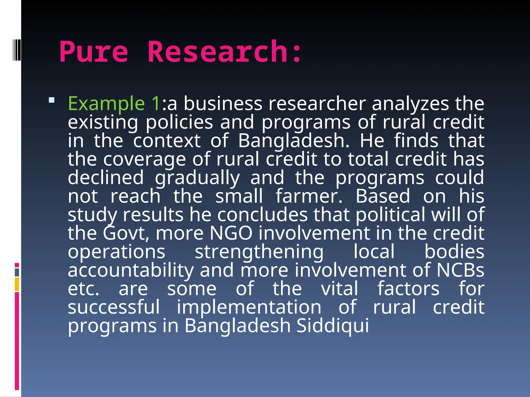 Pure Research:
 Example 1:a business researcher analyzes the
existing policies and programs of rural credit
in the context of Bangladesh. He finds that
the coverage of rural credit to total credit has
declined gradually and the programs could
not reach the small farmer. Based on his
study results he concludes that political will of
the Govt, more NGO involvement in the credit
operations strengthening local bodies
accountability and more involvement of NCBs
etc. are some of the vital factors for
successful implementation of rural credit
programs in Bangladesh Siddiqui
 