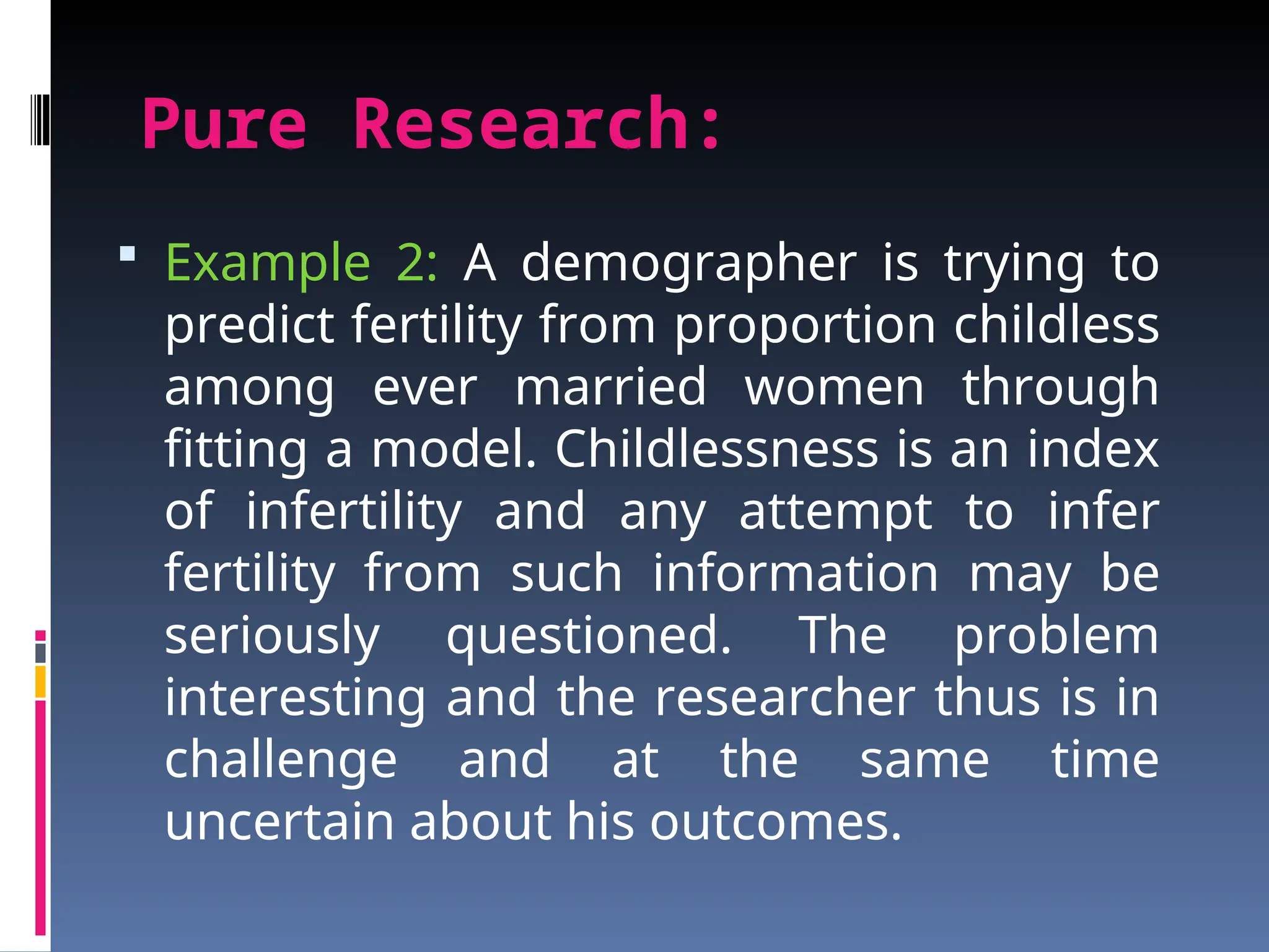 Pure Research:
 Example 2: A demographer is trying to
predict fertility from proportion childless
among ever married women through
fitting a model. Childlessness is an index
of infertility and any attempt to infer
fertility from such information may be
seriously questioned. The problem
interesting and the researcher thus is in
challenge and at the same time
uncertain about his outcomes.
 